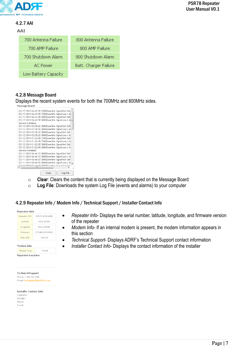           PSR78 Repeater     User Manual V0.1 Page | 7    4.2.7 AAI    4.2.8 Message Board Displays the recent system events for both the 700MHz and 800MHz sides.  o Clear: Clears the content that is currently being displayed on the Message Board o Log File: Downloads the system Log File (events and alarms) to your computer   4.2.9 Repeater Info / Modem Info / Technical Support / Installer Contact Info   Repeater Info- Displays the serial number, latitude, longitude, and firmware version of the repeater  Modem Info- If an internal modem is present, the modem information appears in this section  Technical Support- Displays ADRF’s Technical Support contact information  Installer Contact Info- Displays the contact information of the installer               