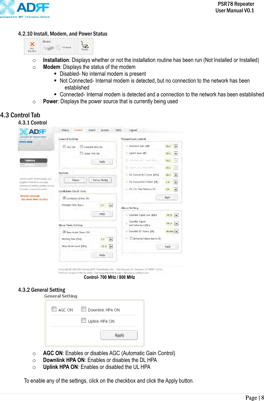           PSR78 Repeater     User Manual V0.1 Page | 8     4.2.10 Install, Modem, and Power Status  o Installation: Displays whether or not the installation routine has been run (Not Installed or Installed) o Modem: Displays the status of the modem  Disabled- No internal modem is present  Not Connected- Internal modem is detected, but no connection to the network has been established  Connected- Internal modem is detected and a connection to the network has been established o Power: Displays the power source that is currently being used  4.3 Control Tab 4.3.1 Control  Control- 700 MHz / 800 MHz  4.3.2 General Setting  o AGC ON: Enables or disables AGC (Automatic Gain Control) o Downlink HPA ON: Enables or disables the DL HPA o Uplink HPA ON: Enables or disabled the UL HPA  To enable any of the settings, click on the checkbox and click the Apply button.   