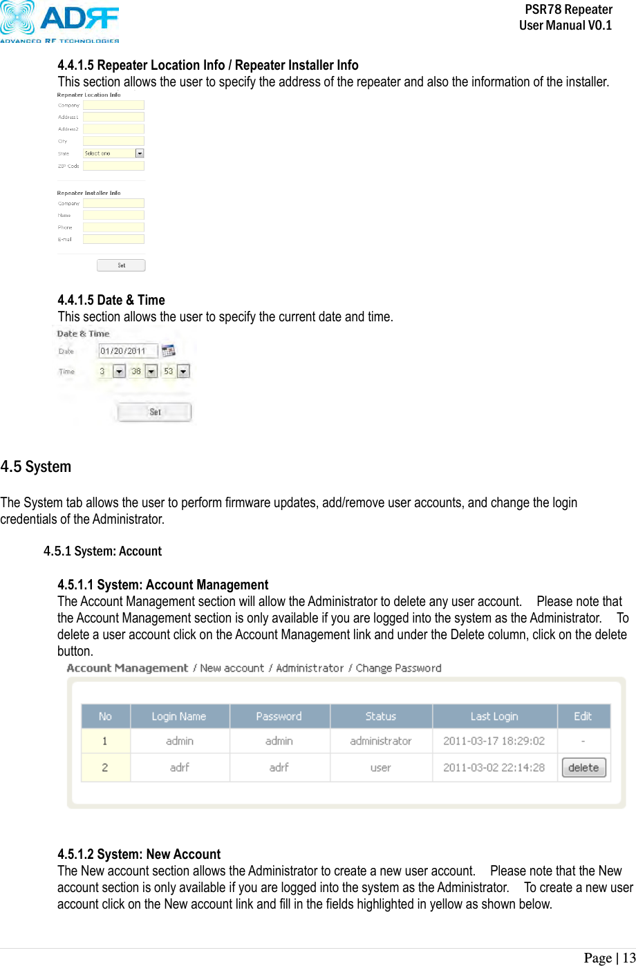           PSR78 Repeater     User Manual V0.1 Page | 13    4.4.1.5 Repeater Location Info / Repeater Installer Info This section allows the user to specify the address of the repeater and also the information of the installer.   4.4.1.5 Date &amp; Time This section allows the user to specify the current date and time.      4.5 System  The System tab allows the user to perform firmware updates, add/remove user accounts, and change the login credentials of the Administrator.    4.5.1 System: Account  4.5.1.1 System: Account Management The Account Management section will allow the Administrator to delete any user account.    Please note that the Account Management section is only available if you are logged into the system as the Administrator.    To delete a user account click on the Account Management link and under the Delete column, click on the delete button.    4.5.1.2 System: New Account The New account section allows the Administrator to create a new user account.    Please note that the New account section is only available if you are logged into the system as the Administrator.    To create a new user account click on the New account link and fill in the fields highlighted in yellow as shown below.  