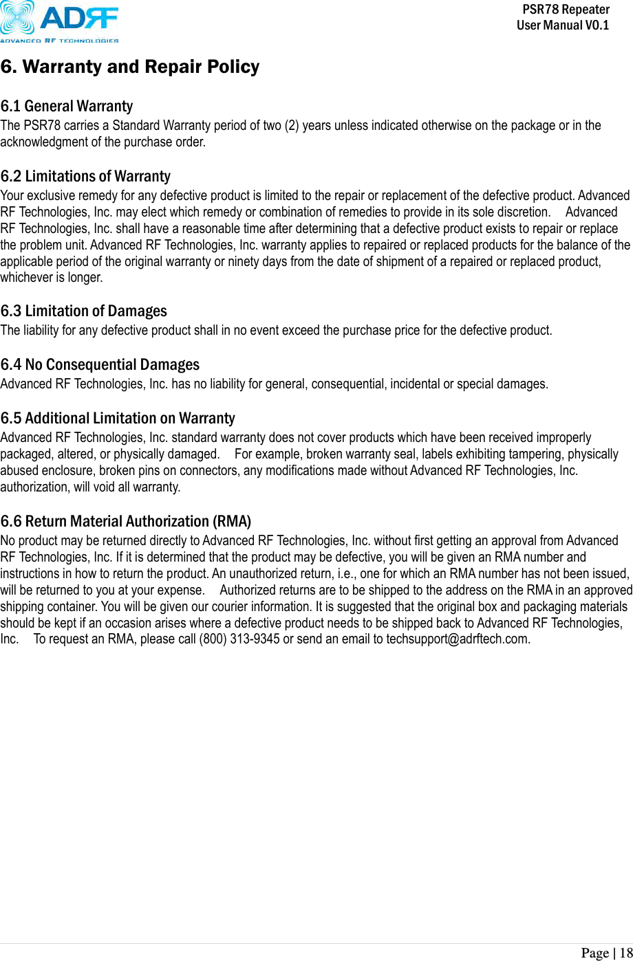           PSR78 Repeater     User Manual V0.1 Page | 18    6. Warranty and Repair Policy  6.1 General Warranty The PSR78 carries a Standard Warranty period of two (2) years unless indicated otherwise on the package or in the acknowledgment of the purchase order.  6.2 Limitations of Warranty Your exclusive remedy for any defective product is limited to the repair or replacement of the defective product. Advanced RF Technologies, Inc. may elect which remedy or combination of remedies to provide in its sole discretion.    Advanced RF Technologies, Inc. shall have a reasonable time after determining that a defective product exists to repair or replace the problem unit. Advanced RF Technologies, Inc. warranty applies to repaired or replaced products for the balance of the applicable period of the original warranty or ninety days from the date of shipment of a repaired or replaced product, whichever is longer.    6.3 Limitation of Damages The liability for any defective product shall in no event exceed the purchase price for the defective product.    6.4 No Consequential Damages Advanced RF Technologies, Inc. has no liability for general, consequential, incidental or special damages.    6.5 Additional Limitation on Warranty Advanced RF Technologies, Inc. standard warranty does not cover products which have been received improperly packaged, altered, or physically damaged.    For example, broken warranty seal, labels exhibiting tampering, physically abused enclosure, broken pins on connectors, any modifications made without Advanced RF Technologies, Inc. authorization, will void all warranty.    6.6 Return Material Authorization (RMA) No product may be returned directly to Advanced RF Technologies, Inc. without first getting an approval from Advanced RF Technologies, Inc. If it is determined that the product may be defective, you will be given an RMA number and instructions in how to return the product. An unauthorized return, i.e., one for which an RMA number has not been issued, will be returned to you at your expense.    Authorized returns are to be shipped to the address on the RMA in an approved shipping container. You will be given our courier information. It is suggested that the original box and packaging materials should be kept if an occasion arises where a defective product needs to be shipped back to Advanced RF Technologies, Inc.    To request an RMA, please call (800) 313-9345 or send an email to techsupport@adrftech.com. 