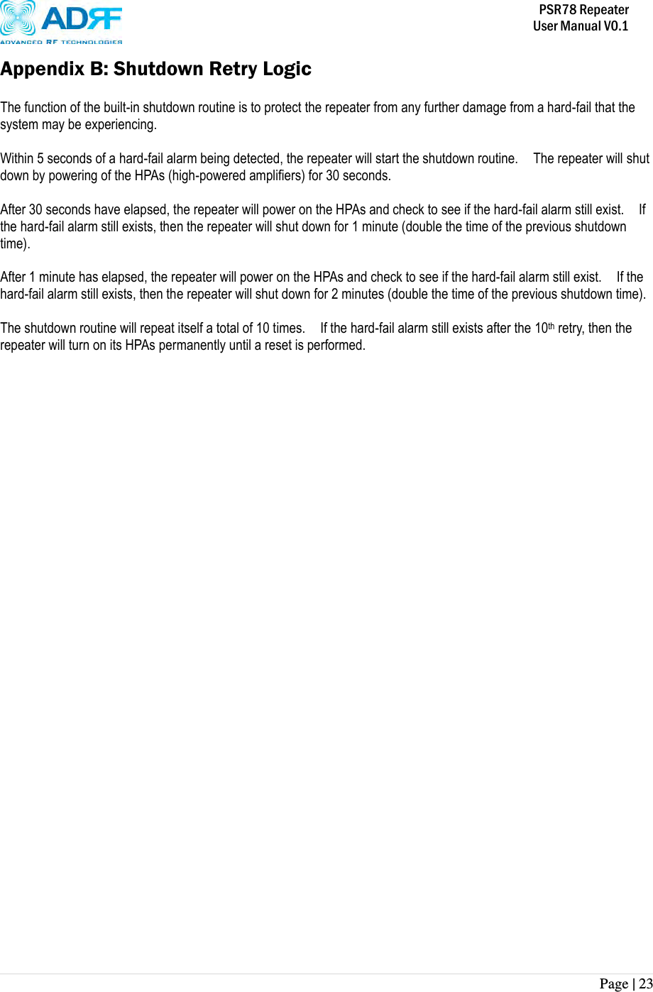           PSR78 Repeater     User Manual V0.1 Page | 23    Appendix B: Shutdown Retry Logic  The function of the built-in shutdown routine is to protect the repeater from any further damage from a hard-fail that the system may be experiencing.  Within 5 seconds of a hard-fail alarm being detected, the repeater will start the shutdown routine.    The repeater will shut down by powering of the HPAs (high-powered amplifiers) for 30 seconds.      After 30 seconds have elapsed, the repeater will power on the HPAs and check to see if the hard-fail alarm still exist.    If the hard-fail alarm still exists, then the repeater will shut down for 1 minute (double the time of the previous shutdown time).  After 1 minute has elapsed, the repeater will power on the HPAs and check to see if the hard-fail alarm still exist.    If the hard-fail alarm still exists, then the repeater will shut down for 2 minutes (double the time of the previous shutdown time).  The shutdown routine will repeat itself a total of 10 times.    If the hard-fail alarm still exists after the 10th retry, then the repeater will turn on its HPAs permanently until a reset is performed. 