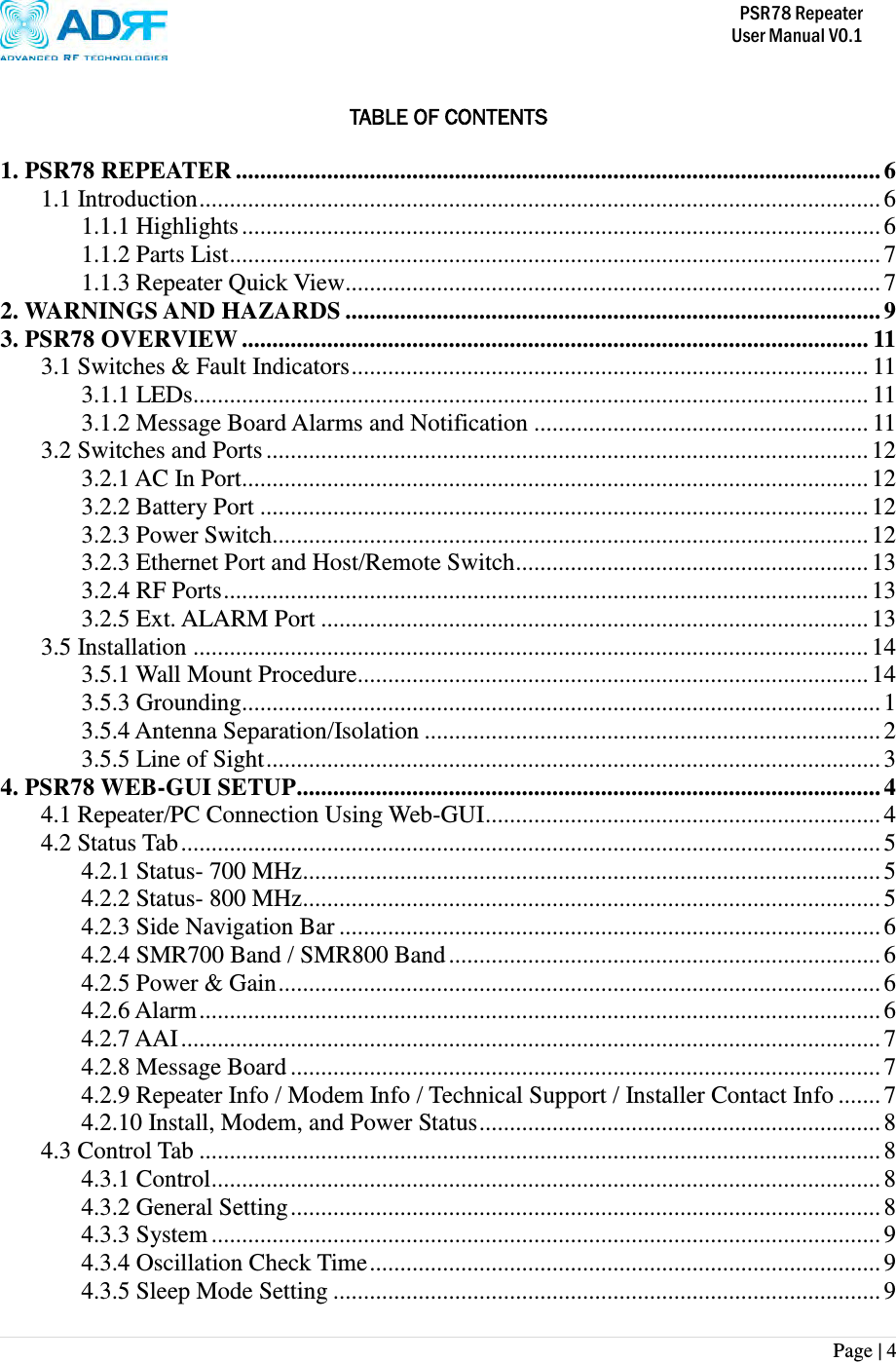           PSR78 Repeater     User Manual V0.1 Page | 4     TABLE OF CONTENTS  1. PSR78 REPEATER .......................................................................................................... 6 1.1 Introduction ................................................................................................................ 6 1.1.1 Highlights ......................................................................................................... 6 1.1.2 Parts List ........................................................................................................... 7 1.1.3 Repeater Quick View........................................................................................ 7 2. WARNINGS AND HAZARDS ........................................................................................ 9 3. PSR78 OVERVIEW ....................................................................................................... 11 3.1 Switches &amp; Fault Indicators ..................................................................................... 11 3.1.1 LEDs............................................................................................................... 11 3.1.2 Message Board Alarms and Notification ....................................................... 11 3.2 Switches and Ports ................................................................................................... 12 3.2.1 AC In Port....................................................................................................... 12 3.2.2 Battery Port .................................................................................................... 12 3.2.3 Power Switch.................................................................................................. 12 3.2.3 Ethernet Port and Host/Remote Switch .......................................................... 13 3.2.4 RF Ports .......................................................................................................... 13 3.2.5 Ext. ALARM Port .......................................................................................... 13 3.5 Installation ............................................................................................................... 14 3.5.1 Wall Mount Procedure .................................................................................... 14 3.5.3 Grounding......................................................................................................... 1 3.5.4 Antenna Separation/Isolation ........................................................................... 2 3.5.5 Line of Sight ..................................................................................................... 3 4. PSR78 WEB-GUI SETUP ................................................................................................ 4 4.1 Repeater/PC Connection Using Web-GUI ................................................................. 4 4.2 Status Tab ................................................................................................................... 5 4.2.1 Status- 700 MHz ............................................................................................... 5 4.2.2 Status- 800 MHz ............................................................................................... 5 4.2.3 Side Navigation Bar ......................................................................................... 6 4.2.4 SMR700 Band / SMR800 Band ....................................................................... 6 4.2.5 Power &amp; Gain ................................................................................................... 6 4.2.6 Alarm ................................................................................................................ 6 4.2.7 AAI ................................................................................................................... 7 4.2.8 Message Board ................................................................................................. 7 4.2.9 Repeater Info / Modem Info / Technical Support / Installer Contact Info ....... 7 4.2.10 Install, Modem, and Power Status .................................................................. 8 4.3 Control Tab ................................................................................................................ 8 4.3.1 Control .............................................................................................................. 8 4.3.2 General Setting ................................................................................................. 8 4.3.3 System .............................................................................................................. 9 4.3.4 Oscillation Check Time .................................................................................... 9 4.3.5 Sleep Mode Setting .......................................................................................... 9 