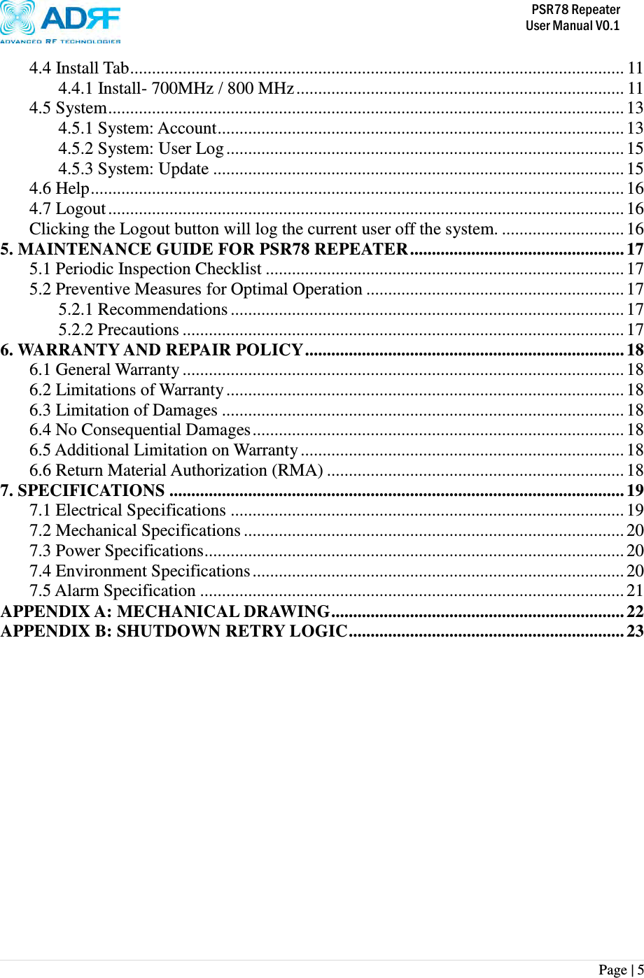          PSR78 Repeater     User Manual V0.1 Page | 5    4.4 Install Tab ................................................................................................................. 11 4.4.1 Install- 700MHz / 800 MHz ........................................................................... 11 4.5 System ...................................................................................................................... 13 4.5.1 System: Account ............................................................................................. 13 4.5.2 System: User Log ........................................................................................... 15 4.5.3 System: Update .............................................................................................. 15 4.6 Help .......................................................................................................................... 16 4.7 Logout ...................................................................................................................... 16 Clicking the Logout button will log the current user off the system. ............................ 16 5. MAINTENANCE GUIDE FOR PSR78 REPEATER ................................................. 17 5.1 Periodic Inspection Checklist .................................................................................. 17 5.2 Preventive Measures for Optimal Operation ........................................................... 17 5.2.1 Recommendations .......................................................................................... 17 5.2.2 Precautions ..................................................................................................... 17 6. WARRANTY AND REPAIR POLICY ......................................................................... 18 6.1 General Warranty ..................................................................................................... 18 6.2 Limitations of Warranty ........................................................................................... 18 6.3 Limitation of Damages ............................................................................................ 18 6.4 No Consequential Damages ..................................................................................... 18 6.5 Additional Limitation on Warranty .......................................................................... 18 6.6 Return Material Authorization (RMA) .................................................................... 18 7. SPECIFICATIONS ........................................................................................................ 19 7.1 Electrical Specifications .......................................................................................... 19 7.2 Mechanical Specifications ....................................................................................... 20 7.3 Power Specifications ................................................................................................ 20 7.4 Environment Specifications ..................................................................................... 20 7.5 Alarm Specification ................................................................................................. 21 APPENDIX A: MECHANICAL DRAWING ................................................................... 22 APPENDIX B: SHUTDOWN RETRY LOGIC ............................................................... 23  