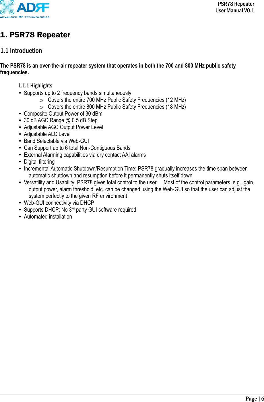           PSR78 Repeater     User Manual V0.1 Page | 6     1. PSR78 Repeater  1.1 Introduction  The PSR78 is an over-the-air repeater system that operates in both the 700 and 800 MHz public safety frequencies.      1.1.1 Highlights • Supports up to 2 frequency bands simultaneously   o Covers the entire 700 MHz Public Safety Frequencies (12 MHz) o Covers the entire 800 MHz Public Safety Frequencies (18 MHz) • Composite Output Power of 30 dBm • 30 dB AGC Range @ 0.5 dB Step • Adjustable AGC Output Power Level • Adjustable ALC Level • Band Selectable via Web-GUI • Can Support up to 6 total Non-Contiguous Bands   • External Alarming capabilities via dry contact AAI alarms • Digital filtering • Incremental Automatic Shutdown/Resumption Time: PSR78 gradually increases the time span between automatic shutdown and resumption before it permanently shuts itself down • Versatility and Usability: PSR78 gives total control to the user.    Most of the control parameters, e.g., gain, output power, alarm threshold, etc. can be changed using the Web-GUI so that the user can adjust the system perfectly to the given RF environment • Web-GUI connectivity via DHCP • Supports DHCP; No 3rd party GUI software required • Automated installation 