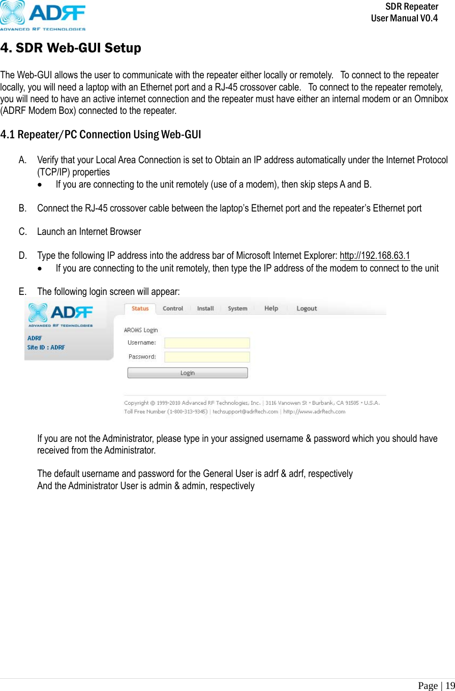       SDR Repeater   User Manual V0.4 Page | 19   4. SDR Web-GUI Setup  The Web-GUI allows the user to communicate with the repeater either locally or remotely.    To connect to the repeater locally, you will need a laptop with an Ethernet port and a RJ-45 crossover cable.   To connect to the repeater remotely, you will need to have an active internet connection and the repeater must have either an internal modem or an Omnibox (ADRF Modem Box) connected to the repeater.  4.1 Repeater/PC Connection Using Web-GUI  A. Verify that your Local Area Connection is set to Obtain an IP address automatically under the Internet Protocol (TCP/IP) properties  If you are connecting to the unit remotely (use of a modem), then skip steps A and B.   B. Connect the RJ-45 crossover cable between the laptop’s Ethernet port and the repeater’s Ethernet port  C. Launch an Internet Browser  D. Type the following IP address into the address bar of Microsoft Internet Explorer: http://192.168.63.1  If you are connecting to the unit remotely, then type the IP address of the modem to connect to the unit  E. The following login screen will appear:   If you are not the Administrator, please type in your assigned username &amp; password which you should have received from the Administrator.   The default username and password for the General User is adrf &amp; adrf, respectively And the Administrator User is admin &amp; admin, respectively               