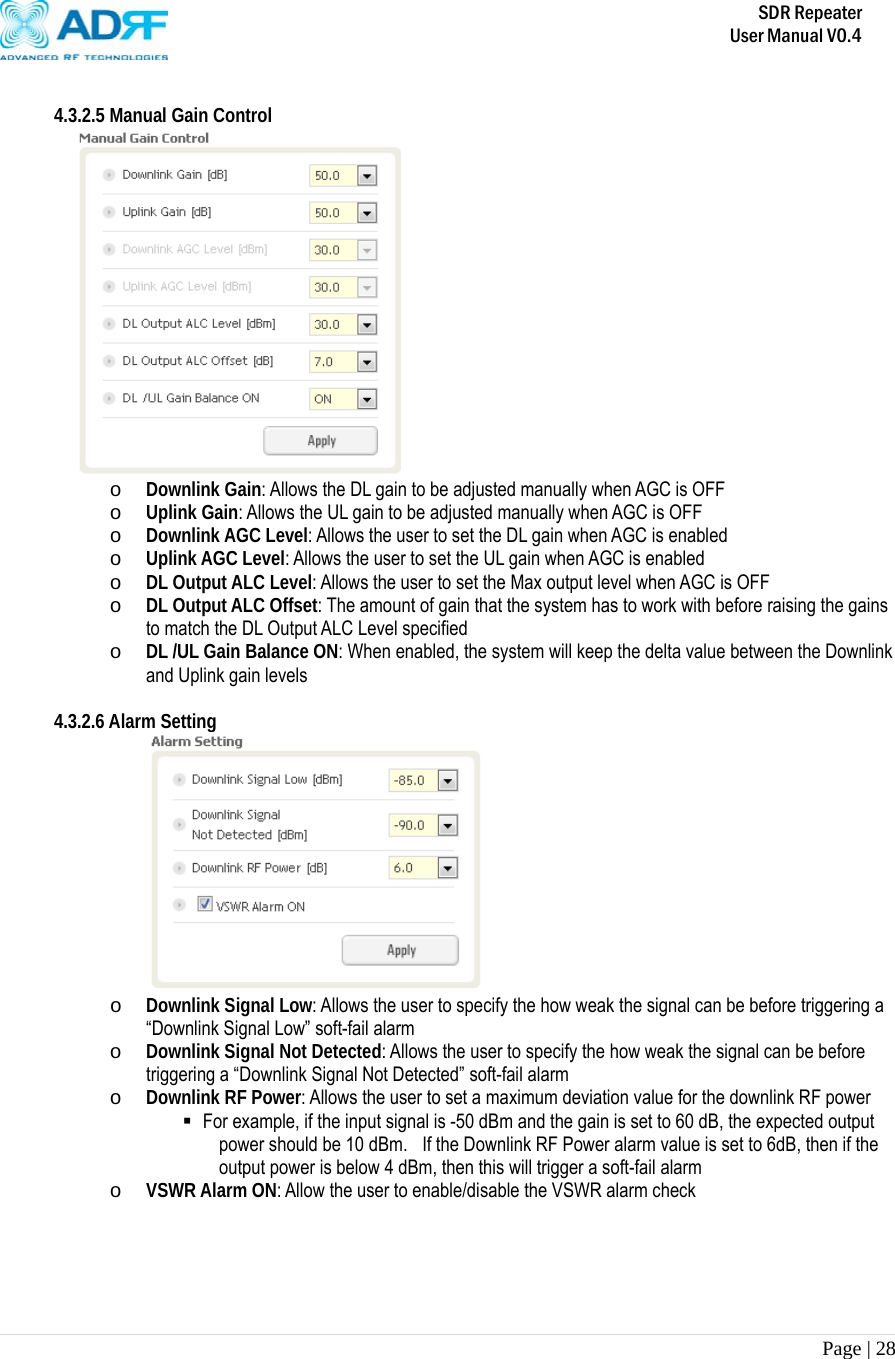       SDR Repeater   User Manual V0.4 Page | 28    4.3.2.5 Manual Gain Control  o Downlink Gain: Allows the DL gain to be adjusted manually when AGC is OFF o Uplink Gain: Allows the UL gain to be adjusted manually when AGC is OFF o Downlink AGC Level: Allows the user to set the DL gain when AGC is enabled o Uplink AGC Level: Allows the user to set the UL gain when AGC is enabled o DL Output ALC Level: Allows the user to set the Max output level when AGC is OFF o DL Output ALC Offset: The amount of gain that the system has to work with before raising the gains to match the DL Output ALC Level specified o DL /UL Gain Balance ON: When enabled, the system will keep the delta value between the Downlink and Uplink gain levels  4.3.2.6 Alarm Setting  o Downlink Signal Low: Allows the user to specify the how weak the signal can be before triggering a “Downlink Signal Low” soft-fail alarm  o Downlink Signal Not Detected: Allows the user to specify the how weak the signal can be before triggering a “Downlink Signal Not Detected” soft-fail alarm o Downlink RF Power: Allows the user to set a maximum deviation value for the downlink RF power  For example, if the input signal is -50 dBm and the gain is set to 60 dB, the expected output power should be 10 dBm.    If the Downlink RF Power alarm value is set to 6dB, then if the output power is below 4 dBm, then this will trigger a soft-fail alarm o VSWR Alarm ON: Allow the user to enable/disable the VSWR alarm check  