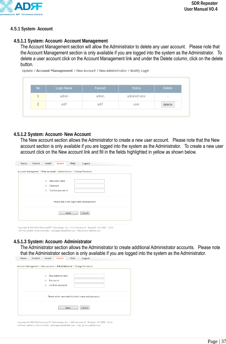       SDR Repeater   User Manual V0.4 Page | 37    4.5.1 System- Account  4.5.1.1 System: Account- Account Management The Account Management section will allow the Administrator to delete any user account.  Please note that the Account Management section is only available if you are logged into the system as the Administrator.    To delete a user account click on the Account Management link and under the Delete column, click on the delete button.    4.5.1.2 System: Account- New Account The New account section allows the Administrator to create a new user account.  Please note that the New account section is only available if you are logged into the system as the Administrator.  To create a new user account click on the New account link and fill in the fields highlighted in yellow as shown below.    4.5.1.3 System: Account- Administrator The Administrator section allows the Administrator to create additional Administrator accounts.  Please note that the Administrator section is only available if you are logged into the system as the Administrator.  