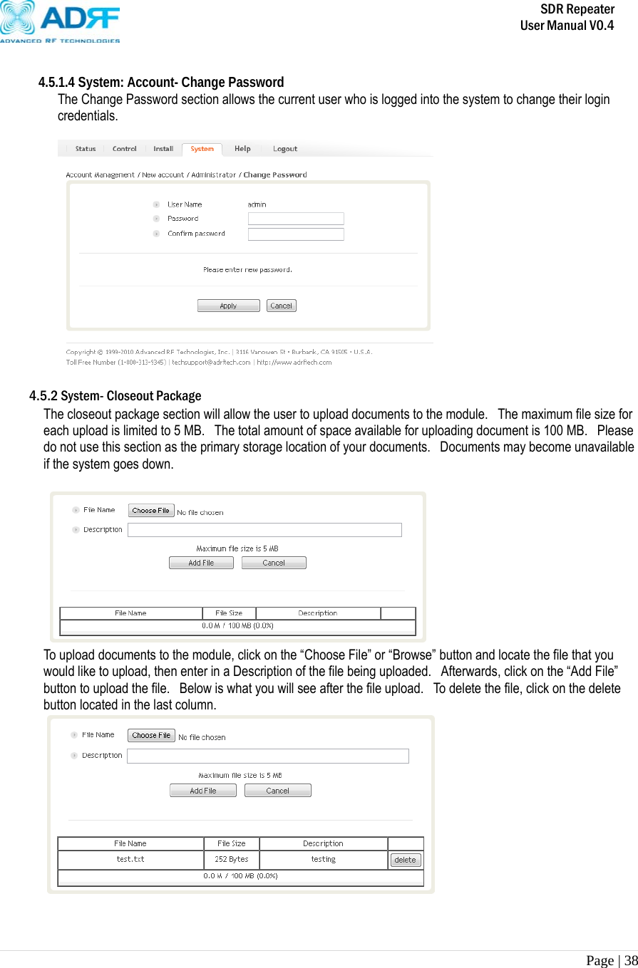       SDR Repeater   User Manual V0.4 Page | 38    4.5.1.4 System: Account- Change Password The Change Password section allows the current user who is logged into the system to change their login credentials.    4.5.2 System- Closeout Package The closeout package section will allow the user to upload documents to the module.  The maximum file size for each upload is limited to 5 MB.   The total amount of space available for uploading document is 100 MB.    Please do not use this section as the primary storage location of your documents.  Documents may become unavailable if the system goes down.   To upload documents to the module, click on the “Choose File” or “Browse” button and locate the file that you would like to upload, then enter in a Description of the file being uploaded.  Afterwards, click on the “Add File” button to upload the file.   Below is what you will see after the file upload.  To delete the file, click on the delete button located in the last column.    