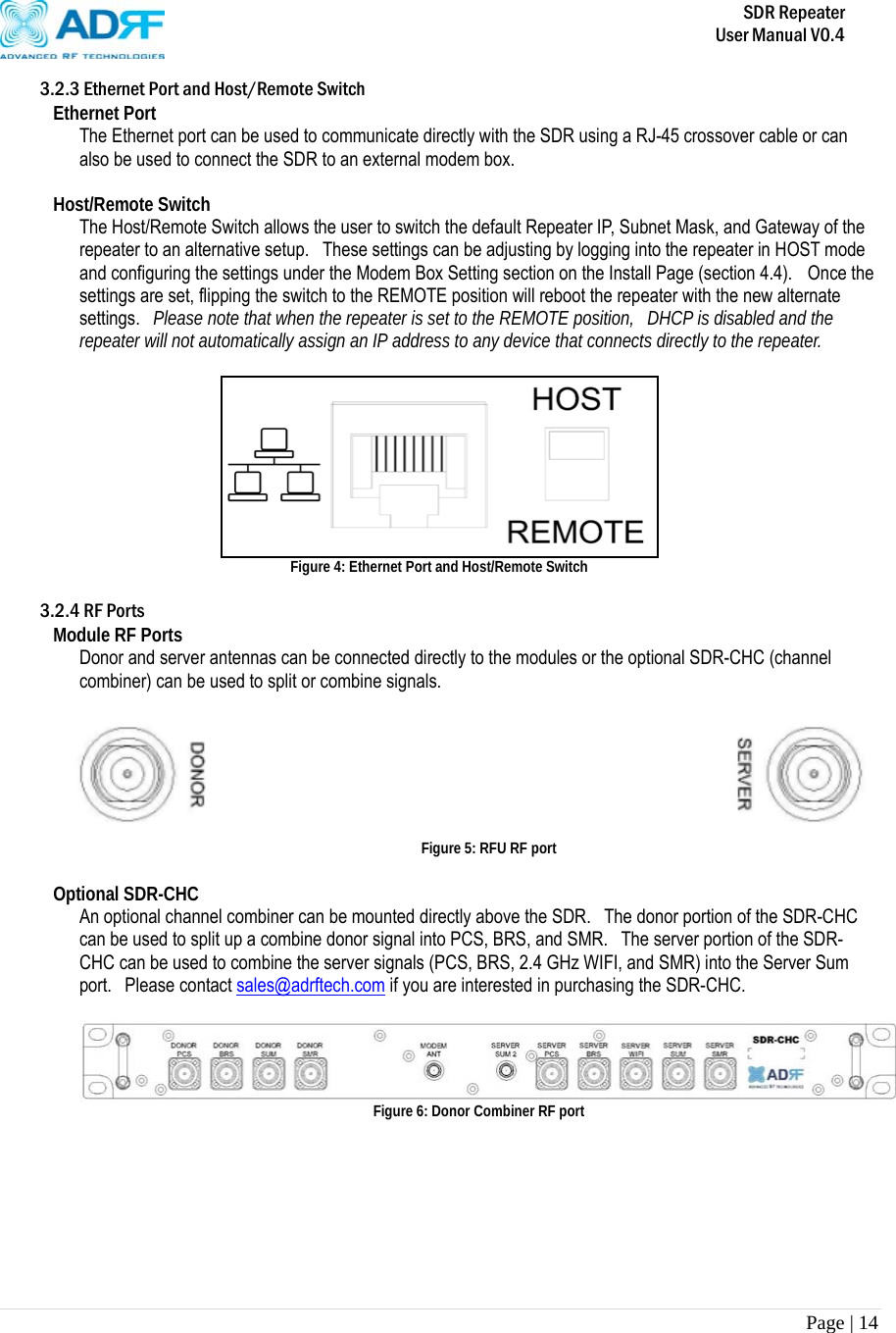       SDR Repeater   User Manual V0.4 Page | 14   3.2.3 Ethernet Port and Host/Remote Switch Ethernet Port The Ethernet port can be used to communicate directly with the SDR using a RJ-45 crossover cable or can also be used to connect the SDR to an external modem box.  Host/Remote Switch The Host/Remote Switch allows the user to switch the default Repeater IP, Subnet Mask, and Gateway of the repeater to an alternative setup.   These settings can be adjusting by logging into the repeater in HOST mode and configuring the settings under the Modem Box Setting section on the Install Page (section 4.4).   Once the settings are set, flipping the switch to the REMOTE position will reboot the repeater with the new alternate settings.  Please note that when the repeater is set to the REMOTE position,  DHCP is disabled and the repeater will not automatically assign an IP address to any device that connects directly to the repeater.   Figure 4: Ethernet Port and Host/Remote Switch  3.2.4 RF Ports Module RF Ports Donor and server antennas can be connected directly to the modules or the optional SDR-CHC (channel combiner) can be used to split or combine signals.     Figure 5: RFU RF port  Optional SDR-CHC An optional channel combiner can be mounted directly above the SDR.    The donor portion of the SDR-CHC can be used to split up a combine donor signal into PCS, BRS, and SMR.   The server portion of the SDR-CHC can be used to combine the server signals (PCS, BRS, 2.4 GHz WIFI, and SMR) into the Server Sum port.  Please contact sales@adrftech.com if you are interested in purchasing the SDR-CHC.   Figure 6: Donor Combiner RF port       