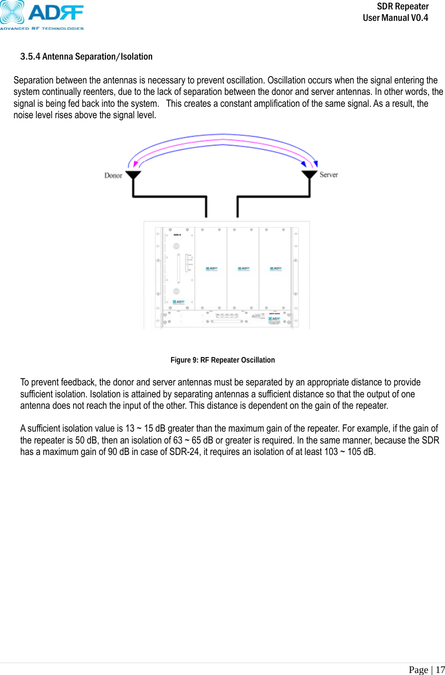       SDR Repeater   User Manual V0.4 Page | 17    3.5.4 Antenna Separation/Isolation  Separation between the antennas is necessary to prevent oscillation. Oscillation occurs when the signal entering the system continually reenters, due to the lack of separation between the donor and server antennas. In other words, the signal is being fed back into the system.  This creates a constant amplification of the same signal. As a result, the noise level rises above the signal level.               Figure 9: RF Repeater Oscillation  To prevent feedback, the donor and server antennas must be separated by an appropriate distance to provide sufficient isolation. Isolation is attained by separating antennas a sufficient distance so that the output of one antenna does not reach the input of the other. This distance is dependent on the gain of the repeater.   A sufficient isolation value is 13 ~ 15 dB greater than the maximum gain of the repeater. For example, if the gain of the repeater is 50 dB, then an isolation of 63 ~ 65 dB or greater is required. In the same manner, because the SDR has a maximum gain of 90 dB in case of SDR-24, it requires an isolation of at least 103 ~ 105 dB.  