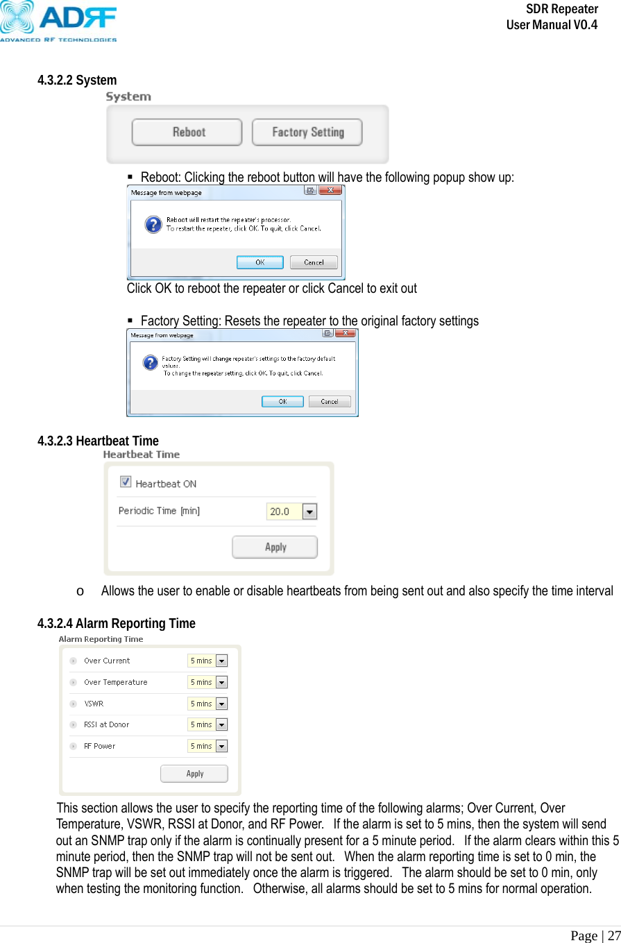       SDR Repeater   User Manual V0.4 Page | 27    4.3.2.2 System   Reboot: Clicking the reboot button will have the following popup show up:  Click OK to reboot the repeater or click Cancel to exit out   Factory Setting: Resets the repeater to the original factory settings   4.3.2.3 Heartbeat Time  o Allows the user to enable or disable heartbeats from being sent out and also specify the time interval   4.3.2.4 Alarm Reporting Time  This section allows the user to specify the reporting time of the following alarms; Over Current, Over Temperature, VSWR, RSSI at Donor, and RF Power.   If the alarm is set to 5 mins, then the system will send out an SNMP trap only if the alarm is continually present for a 5 minute period.  If the alarm clears within this 5 minute period, then the SNMP trap will not be sent out.  When the alarm reporting time is set to 0 min, the SNMP trap will be set out immediately once the alarm is triggered.   The alarm should be set to 0 min, only when testing the monitoring function.  Otherwise, all alarms should be set to 5 mins for normal operation.  