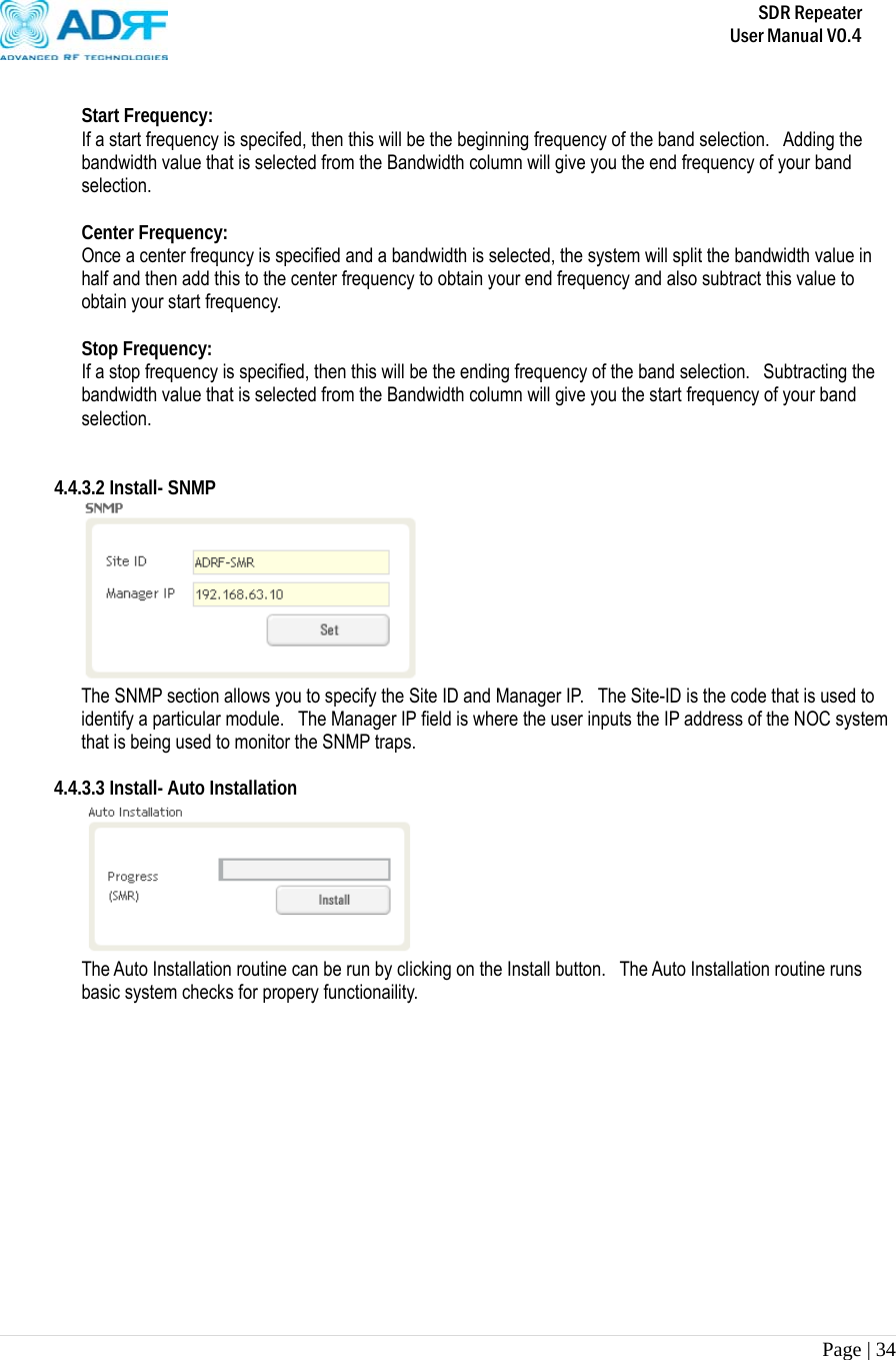       SDR Repeater   User Manual V0.4 Page | 34    Start Frequency: If a start frequency is specifed, then this will be the beginning frequency of the band selection.   Adding the bandwidth value that is selected from the Bandwidth column will give you the end frequency of your band selection.    Center Frequency: Once a center frequncy is specified and a bandwidth is selected, the system will split the bandwidth value in half and then add this to the center frequency to obtain your end frequency and also subtract this value to obtain your start frequency.   Stop Frequency: If a stop frequency is specified, then this will be the ending frequency of the band selection.  Subtracting the bandwidth value that is selected from the Bandwidth column will give you the start frequency of your band selection.    4.4.3.2 Install- SNMP  The SNMP section allows you to specify the Site ID and Manager IP.   The Site-ID is the code that is used to identify a particular module.  The Manager IP field is where the user inputs the IP address of the NOC system that is being used to monitor the SNMP traps.  4.4.3.3 Install- Auto Installation  The Auto Installation routine can be run by clicking on the Install button.  The Auto Installation routine runs basic system checks for propery functionaility.    