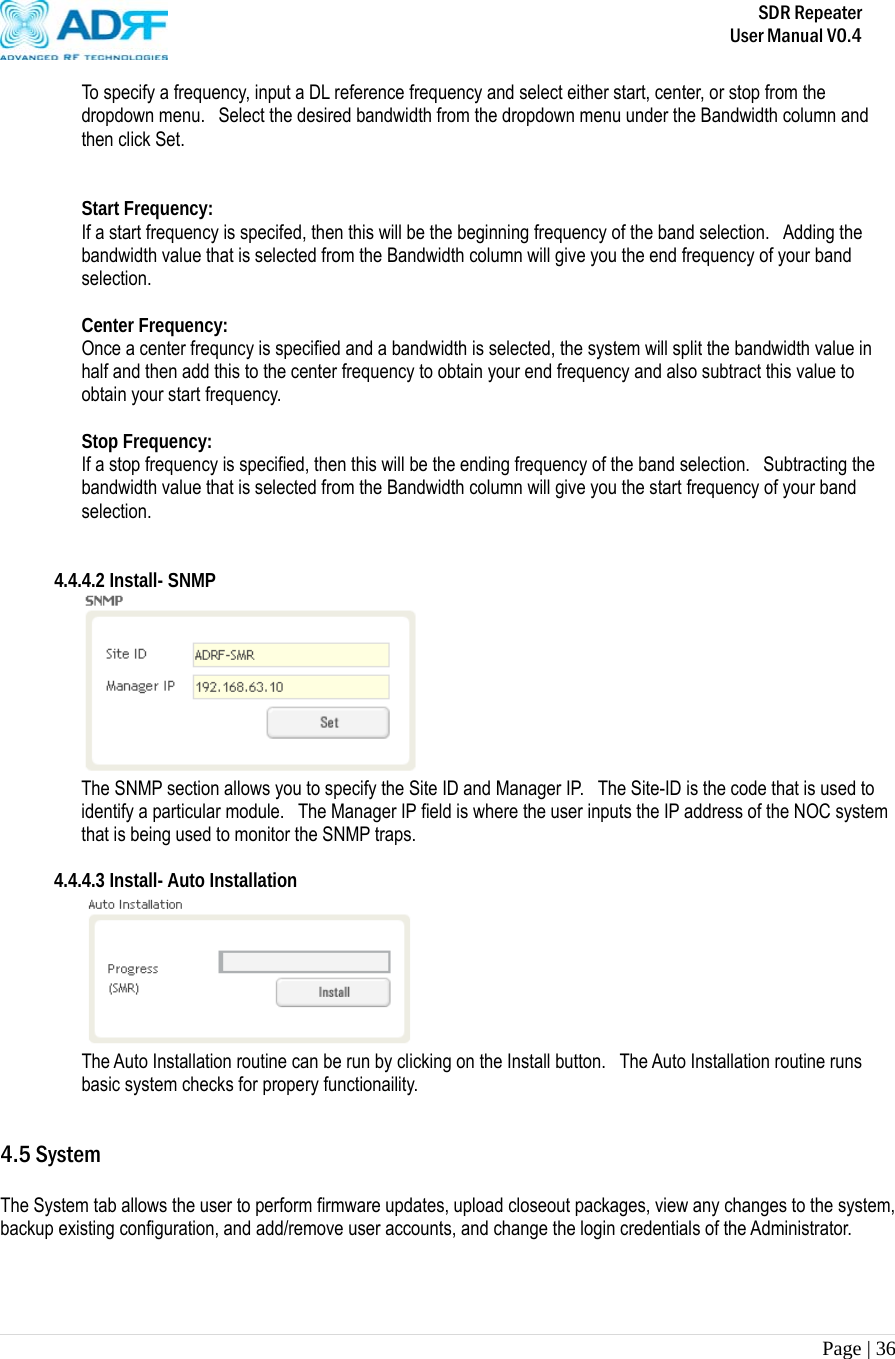       SDR Repeater   User Manual V0.4 Page | 36   To specify a frequency, input a DL reference frequency and select either start, center, or stop from the dropdown menu.   Select the desired bandwidth from the dropdown menu under the Bandwidth column and then click Set.     Start Frequency: If a start frequency is specifed, then this will be the beginning frequency of the band selection.   Adding the bandwidth value that is selected from the Bandwidth column will give you the end frequency of your band selection.    Center Frequency: Once a center frequncy is specified and a bandwidth is selected, the system will split the bandwidth value in half and then add this to the center frequency to obtain your end frequency and also subtract this value to obtain your start frequency.   Stop Frequency: If a stop frequency is specified, then this will be the ending frequency of the band selection.  Subtracting the bandwidth value that is selected from the Bandwidth column will give you the start frequency of your band selection.    4.4.4.2 Install- SNMP  The SNMP section allows you to specify the Site ID and Manager IP.   The Site-ID is the code that is used to identify a particular module.  The Manager IP field is where the user inputs the IP address of the NOC system that is being used to monitor the SNMP traps.  4.4.4.3 Install- Auto Installation  The Auto Installation routine can be run by clicking on the Install button.  The Auto Installation routine runs basic system checks for propery functionaility.   4.5 System  The System tab allows the user to perform firmware updates, upload closeout packages, view any changes to the system, backup existing configuration, and add/remove user accounts, and change the login credentials of the Administrator.     