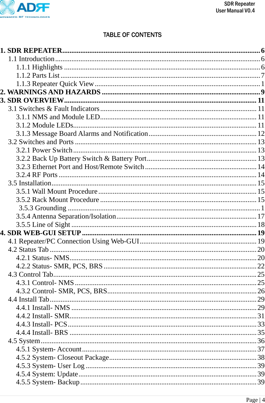       SDR Repeater   User Manual V0.4 Page | 4    TABLE OF CONTENTS  1. SDR REPEATER..............................................................................................................6 1.1 Introduction..................................................................................................................6 1.1.1 Highlights .............................................................................................................6 1.1.2 Parts List...............................................................................................................7 1.1.3 Repeater Quick View............................................................................................1 2. WARNINGS AND HAZARDS........................................................................................9 3. SDR OVERVIEW........................................................................................................... 11 3.1 Switches &amp; Fault Indicators.......................................................................................11 3.1.1 NMS and Module LED....................................................................................... 11 3.1.2 Module LEDs...................................................................................................... 11 3.1.3 Message Board Alarms and Notification............................................................12 3.2 Switches and Ports .....................................................................................................13 3.2.1 Power Switch......................................................................................................13 3.2.2 Back Up Battery Switch &amp; Battery Port.............................................................13 3.2.3 Ethernet Port and Host/Remote Switch..............................................................14 3.2.4 RF Ports..............................................................................................................14 3.5 Installation..................................................................................................................15 3.5.1 Wall Mount Procedure........................................................................................15 3.5.2 Rack Mount Procedure .......................................................................................15  3.5.3 Grounding ...........................................................................................................1 3.5.4 Antenna Separation/Isolation..............................................................................17 3.5.5 Line of Sight.......................................................................................................18 4. SDR WEB-GUI SETUP.................................................................................................19 4.1 Repeater/PC Connection Using Web-GUI.................................................................19 4.2 Status Tab...................................................................................................................20 4.2.1 Status- NMS........................................................................................................20 4.2.2 Status- SMR, PCS, BRS.....................................................................................22 4.3 Control Tab.................................................................................................................25 4.3.1 Control- NMS.....................................................................................................25 4.3.2 Control- SMR, PCS, BRS...................................................................................26 4.4 Install Tab...................................................................................................................29 4.4.1 Install- NMS .......................................................................................................29 4.4.2 Install- SMR........................................................................................................31 4.4.3 Install- PCS.........................................................................................................33 4.4.4 Install- BRS ........................................................................................................35 4.5 System........................................................................................................................36 4.5.1 System- Account.................................................................................................37 4.5.2 System- Closeout Package..................................................................................38 4.5.3 System- User Log ...............................................................................................39 4.5.4 System: Update...................................................................................................39 4.5.5 System- Backup..................................................................................................39 