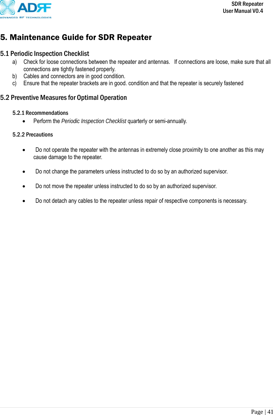       SDR Repeater   User Manual V0.4 Page | 41    5. Maintenance Guide for SDR Repeater  5.1 Periodic Inspection Checklist a) Check for loose connections between the repeater and antennas.  If connections are loose, make sure that all connections are tightly fastened properly. b) Cables and connectors are in good condition. c) Ensure that the repeater brackets are in good. condition and that the repeater is securely fastened  5.2 Preventive Measures for Optimal Operation  5.2.1 Recommendations  Perform the Periodic Inspection Checklist quarterly or semi-annually.  5.2.2 Precautions    Do not operate the repeater with the antennas in extremely close proximity to one another as this may cause damage to the repeater.    Do not change the parameters unless instructed to do so by an authorized supervisor.    Do not move the repeater unless instructed to do so by an authorized supervisor.    Do not detach any cables to the repeater unless repair of respective components is necessary. 