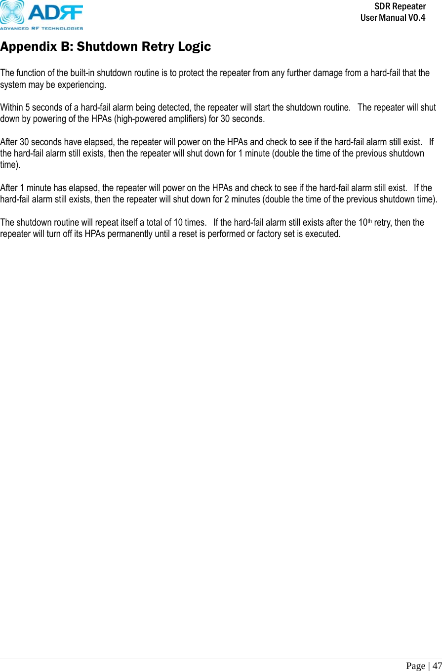       SDR Repeater   User Manual V0.4 Page | 47   Appendix B: Shutdown Retry Logic  The function of the built-in shutdown routine is to protect the repeater from any further damage from a hard-fail that the system may be experiencing.  Within 5 seconds of a hard-fail alarm being detected, the repeater will start the shutdown routine.  The repeater will shut down by powering of the HPAs (high-powered amplifiers) for 30 seconds.    After 30 seconds have elapsed, the repeater will power on the HPAs and check to see if the hard-fail alarm still exist.   If the hard-fail alarm still exists, then the repeater will shut down for 1 minute (double the time of the previous shutdown time).  After 1 minute has elapsed, the repeater will power on the HPAs and check to see if the hard-fail alarm still exist.   If the hard-fail alarm still exists, then the repeater will shut down for 2 minutes (double the time of the previous shutdown time).  The shutdown routine will repeat itself a total of 10 times.  If the hard-fail alarm still exists after the 10th retry, then the repeater will turn off its HPAs permanently until a reset is performed or factory set is executed. 