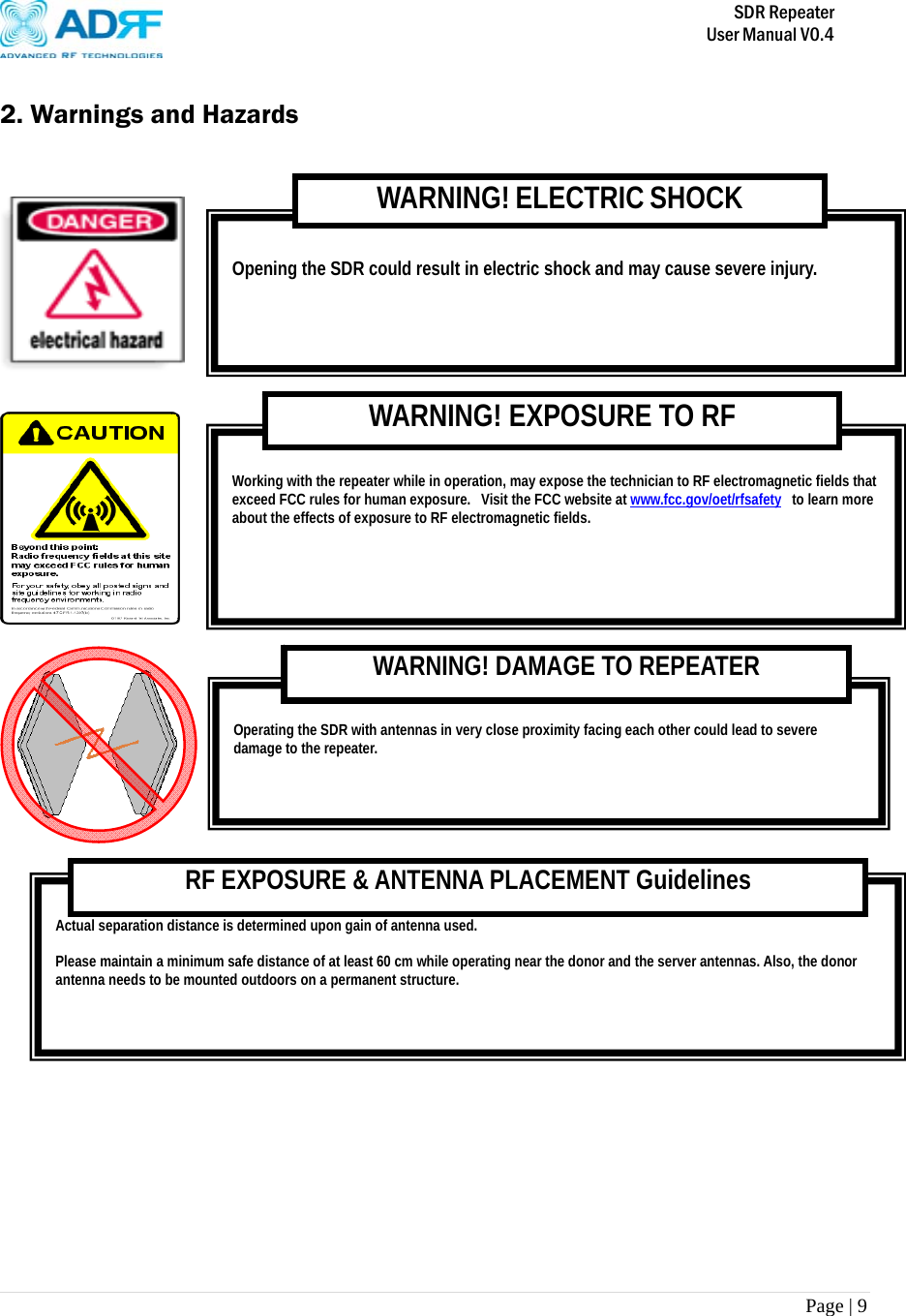       SDR Repeater   User Manual V0.4 Page | 9    2. Warnings and Hazards       Actual separation distance is determined upon gain of antenna used.  Please maintain a minimum safe distance of at least 60 cm while operating near the donor and the server antennas. Also, the donor antenna needs to be mounted outdoors on a permanent structure. RF EXPOSURE &amp; ANTENNA PLACEMENT Guidelines  Operating the SDR with antennas in very close proximity facing each other could lead to severe damage to the repeater.   WARNING! DAMAGE TO REPEATER  Working with the repeater while in operation, may expose the technician to RF electromagnetic fields that exceed FCC rules for human exposure.  Visit the FCC website at www.fcc.gov/oet/rfsafety  to learn more about the effects of exposure to RF electromagnetic fields. WARNING! EXPOSURE TO RF  Opening the SDR could result in electric shock and may cause severe injury. WARNING! ELECTRIC SHOCK 