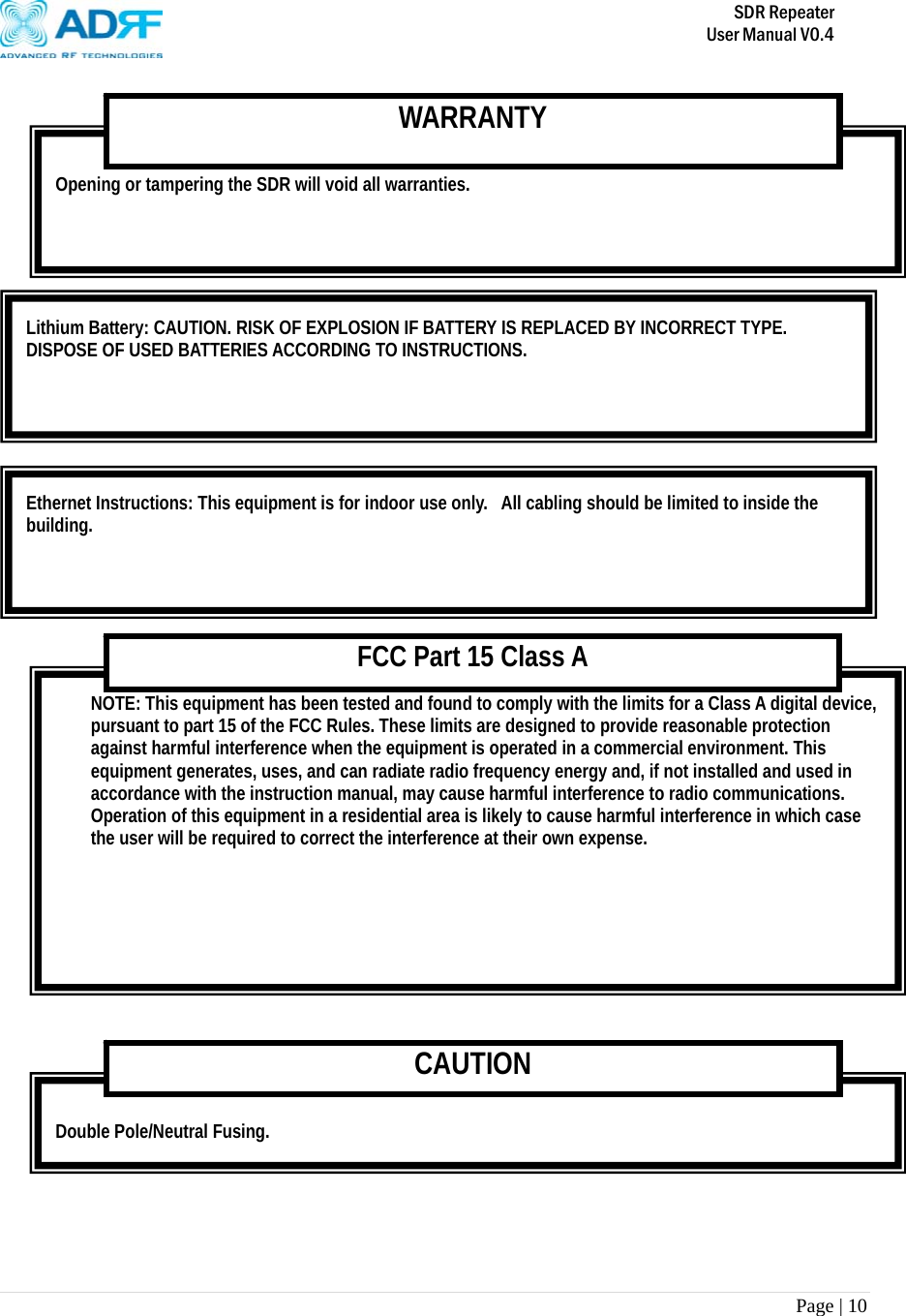       SDR Repeater   User Manual V0.4 Page | 10            Double Pole/Neutral Fusing. CAUTION NOTE: This equipment has been tested and found to comply with the limits for a Class A digital device, pursuant to part 15 of the FCC Rules. These limits are designed to provide reasonable protection against harmful interference when the equipment is operated in a commercial environment. This equipment generates, uses, and can radiate radio frequency energy and, if not installed and used in accordance with the instruction manual, may cause harmful interference to radio communications. Operation of this equipment in a residential area is likely to cause harmful interference in which case the user will be required to correct the interference at their own expense.  FCC Part 15 Class A Ethernet Instructions: This equipment is for indoor use only.  All cabling should be limited to inside the building. Lithium Battery: CAUTION. RISK OF EXPLOSION IF BATTERY IS REPLACED BY INCORRECT TYPE. DISPOSE OF USED BATTERIES ACCORDING TO INSTRUCTIONS.  Opening or tampering the SDR will void all warranties. WARRANTY 