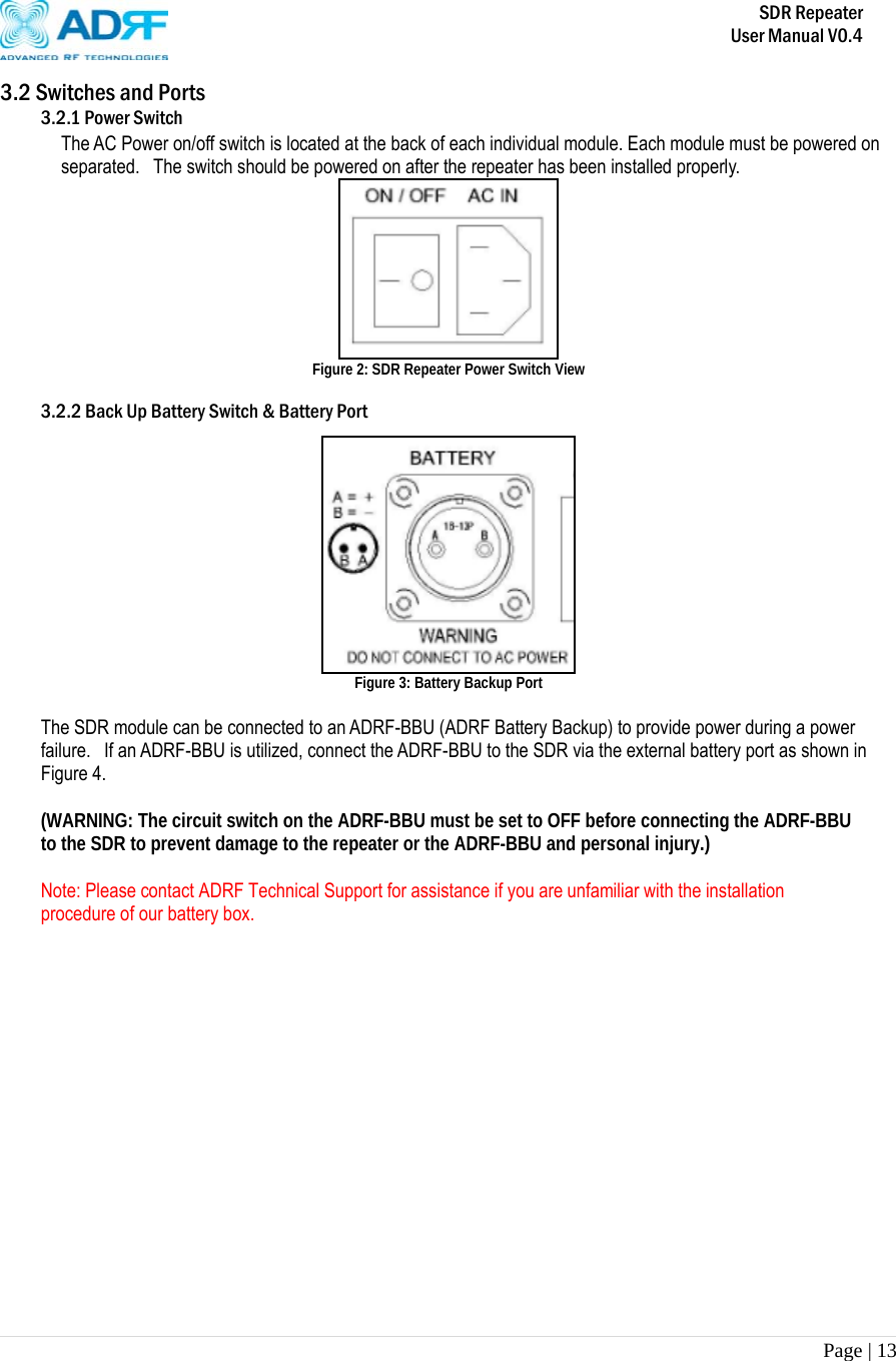       SDR Repeater   User Manual V0.4 Page | 13   3.2 Switches and Ports 3.2.1 Power Switch The AC Power on/off switch is located at the back of each individual module. Each module must be powered on separated.   The switch should be powered on after the repeater has been installed properly.   Figure 2: SDR Repeater Power Switch View  3.2.2 Back Up Battery Switch &amp; Battery Port   Figure 3: Battery Backup Port   The SDR module can be connected to an ADRF-BBU (ADRF Battery Backup) to provide power during a power failure.   If an ADRF-BBU is utilized, connect the ADRF-BBU to the SDR via the external battery port as shown in Figure 4.  (WARNING: The circuit switch on the ADRF-BBU must be set to OFF before connecting the ADRF-BBU to the SDR to prevent damage to the repeater or the ADRF-BBU and personal injury.)  Note: Please contact ADRF Technical Support for assistance if you are unfamiliar with the installation procedure of our battery box.                