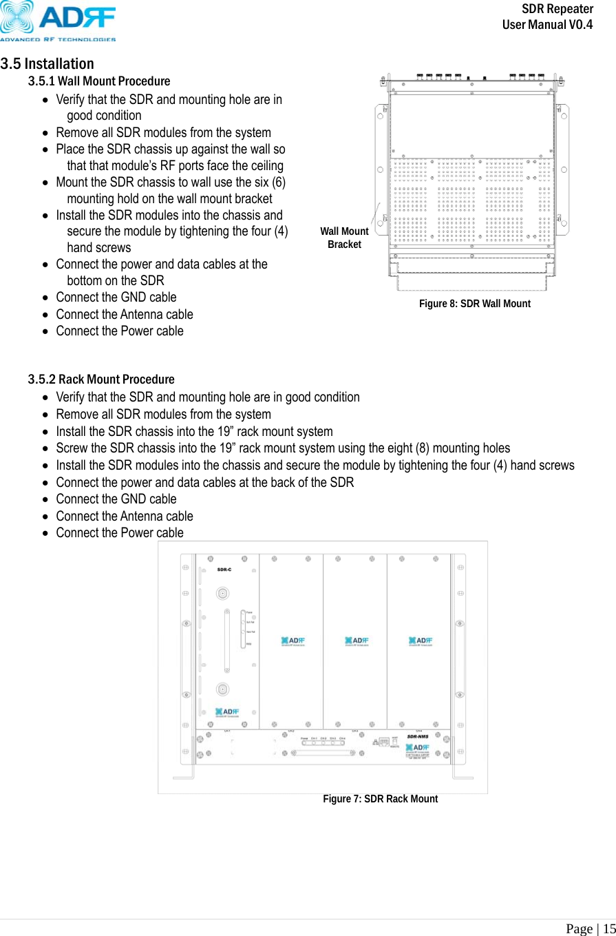       SDR Repeater   User Manual V0.4 Page | 15   3.5 Installation 3.5.1 Wall Mount Procedure  Verify that the SDR and mounting hole are in good condition  Remove all SDR modules from the system  Place the SDR chassis up against the wall so that that module’s RF ports face the ceiling  Mount the SDR chassis to wall use the six (6) mounting hold on the wall mount bracket  Install the SDR modules into the chassis and secure the module by tightening the four (4) hand screws  Connect the power and data cables at the bottom on the SDR   Connect the GND cable  Connect the Antenna cable  Connect the Power cable                   3.5.2 Rack Mount Procedure  Verify that the SDR and mounting hole are in good condition  Remove all SDR modules from the system  Install the SDR chassis into the 19” rack mount system  Screw the SDR chassis into the 19” rack mount system using the eight (8) mounting holes    Install the SDR modules into the chassis and secure the module by tightening the four (4) hand screws  Connect the power and data cables at the back of the SDR   Connect the GND cable  Connect the Antenna cable  Connect the Power cable  Wall Mount Bracket Figure 8: SDR Wall Mount Figure 7: SDR Rack Mount 