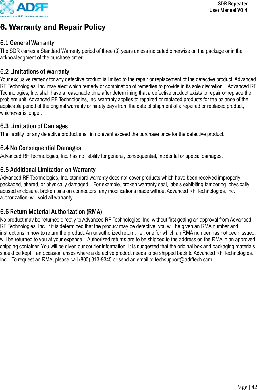       SDR Repeater   User Manual V0.4 Page | 42   6. Warranty and Repair Policy  6.1 General Warranty The SDR carries a Standard Warranty period of three (3) years unless indicated otherwise on the package or in the acknowledgment of the purchase order.  6.2 Limitations of Warranty Your exclusive remedy for any defective product is limited to the repair or replacement of the defective product. Advanced RF Technologies, Inc. may elect which remedy or combination of remedies to provide in its sole discretion.   Advanced RF Technologies, Inc. shall have a reasonable time after determining that a defective product exists to repair or replace the problem unit. Advanced RF Technologies, Inc. warranty applies to repaired or replaced products for the balance of the applicable period of the original warranty or ninety days from the date of shipment of a repaired or replaced product, whichever is longer.   6.3 Limitation of Damages The liability for any defective product shall in no event exceed the purchase price for the defective product.   6.4 No Consequential Damages Advanced RF Technologies, Inc. has no liability for general, consequential, incidental or special damages.   6.5 Additional Limitation on Warranty Advanced RF Technologies, Inc. standard warranty does not cover products which have been received improperly packaged, altered, or physically damaged.   For example, broken warranty seal, labels exhibiting tampering, physically abused enclosure, broken pins on connectors, any modifications made without Advanced RF Technologies, Inc. authorization, will void all warranty.    6.6 Return Material Authorization (RMA) No product may be returned directly to Advanced RF Technologies, Inc. without first getting an approval from Advanced RF Technologies, Inc. If it is determined that the product may be defective, you will be given an RMA number and instructions in how to return the product. An unauthorized return, i.e., one for which an RMA number has not been issued, will be returned to you at your expense.   Authorized returns are to be shipped to the address on the RMA in an approved shipping container. You will be given our courier information. It is suggested that the original box and packaging materials should be kept if an occasion arises where a defective product needs to be shipped back to Advanced RF Technologies, Inc.   To request an RMA, please call (800) 313-9345 or send an email to techsupport@adrftech.com. 