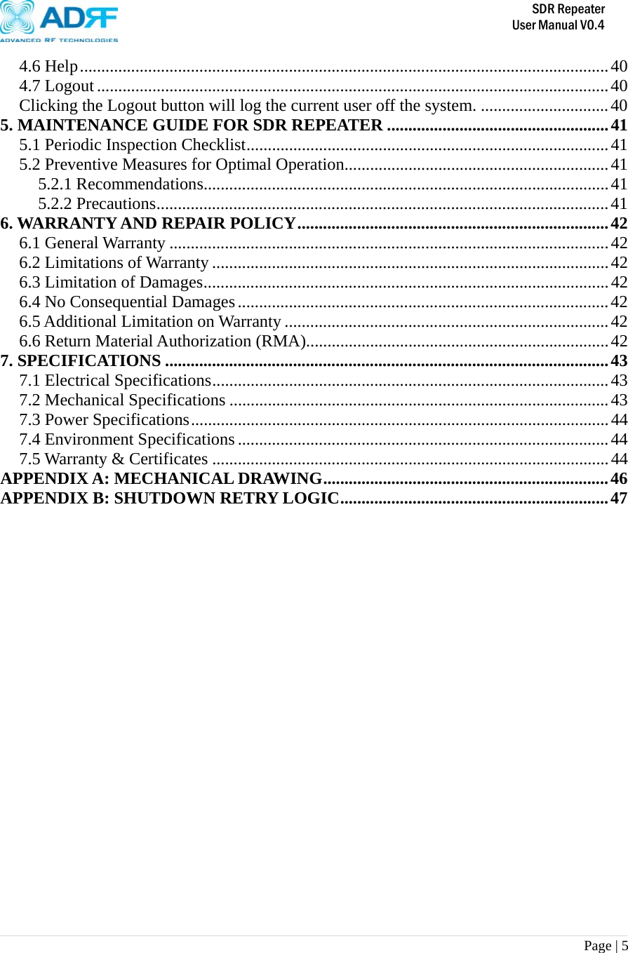       SDR Repeater   User Manual V0.4 Page | 5   4.6 Help............................................................................................................................40 4.7 Logout........................................................................................................................40 Clicking the Logout button will log the current user off the system. ..............................40 5. MAINTENANCE GUIDE FOR SDR REPEATER ....................................................41 5.1 Periodic Inspection Checklist.....................................................................................41 5.2 Preventive Measures for Optimal Operation..............................................................41 5.2.1 Recommendations...............................................................................................41 5.2.2 Precautions..........................................................................................................41 6. WARRANTY AND REPAIR POLICY.........................................................................42 6.1 General Warranty .......................................................................................................42 6.2 Limitations of Warranty .............................................................................................42 6.3 Limitation of Damages...............................................................................................42 6.4 No Consequential Damages.......................................................................................42 6.5 Additional Limitation on Warranty ............................................................................42 6.6 Return Material Authorization (RMA).......................................................................42 7. SPECIFICATIONS ........................................................................................................43 7.1 Electrical Specifications.............................................................................................43 7.2 Mechanical Specifications .........................................................................................43 7.3 Power Specifications..................................................................................................44 7.4 Environment Specifications.......................................................................................44 7.5 Warranty &amp; Certificates .............................................................................................44 APPENDIX A: MECHANICAL DRAWING...................................................................46 APPENDIX B: SHUTDOWN RETRY LOGIC...............................................................47  