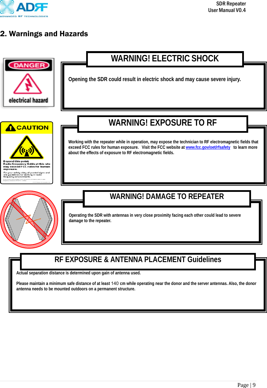       SDR Repeater   User Manual V0.4 Page | 9    2. Warnings and Hazards       Actual separation distance is determined upon gain of antenna used.  Please maintain a minimum safe distance of at least 140 cm while operating near the donor and the server antennas. Also, the donor antenna needs to be mounted outdoors on a permanent structure. RF EXPOSURE &amp; ANTENNA PLACEMENT Guidelines  Operating the SDR with antennas in very close proximity facing each other could lead to severe damage to the repeater.   WARNING! DAMAGE TO REPEATER  Working with the repeater while in operation, may expose the technician to RF electromagnetic fields that exceed FCC rules for human exposure.  Visit the FCC website at www.fcc.gov/oet/rfsafety  to learn more about the effects of exposure to RF electromagnetic fields. WARNING! EXPOSURE TO RF  Opening the SDR could result in electric shock and may cause severe injury. WARNING! ELECTRIC SHOCK 