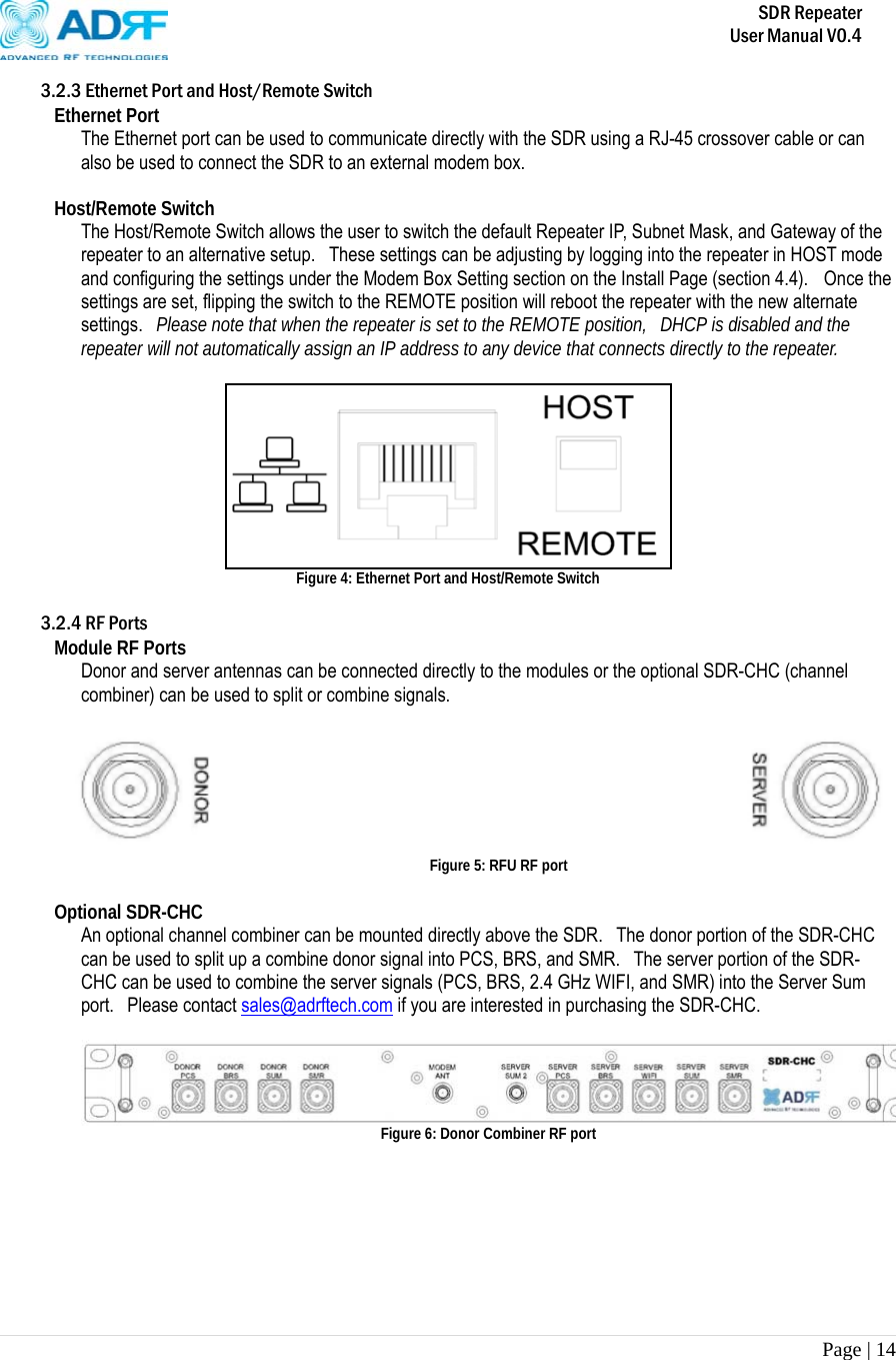       SDR Repeater   User Manual V0.4 Page | 14   3.2.3 Ethernet Port and Host/Remote Switch Ethernet Port The Ethernet port can be used to communicate directly with the SDR using a RJ-45 crossover cable or can also be used to connect the SDR to an external modem box.  Host/Remote Switch The Host/Remote Switch allows the user to switch the default Repeater IP, Subnet Mask, and Gateway of the repeater to an alternative setup.   These settings can be adjusting by logging into the repeater in HOST mode and configuring the settings under the Modem Box Setting section on the Install Page (section 4.4).    Once the settings are set, flipping the switch to the REMOTE position will reboot the repeater with the new alternate settings.  Please note that when the repeater is set to the REMOTE position,  DHCP is disabled and the repeater will not automatically assign an IP address to any device that connects directly to the repeater.   Figure 4: Ethernet Port and Host/Remote Switch  3.2.4 RF Ports Module RF Ports Donor and server antennas can be connected directly to the modules or the optional SDR-CHC (channel combiner) can be used to split or combine signals.     Figure 5: RFU RF port  Optional SDR-CHC An optional channel combiner can be mounted directly above the SDR.    The donor portion of the SDR-CHC can be used to split up a combine donor signal into PCS, BRS, and SMR.   The server portion of the SDR-CHC can be used to combine the server signals (PCS, BRS, 2.4 GHz WIFI, and SMR) into the Server Sum port.  Please contact sales@adrftech.com if you are interested in purchasing the SDR-CHC.   Figure 6: Donor Combiner RF port       