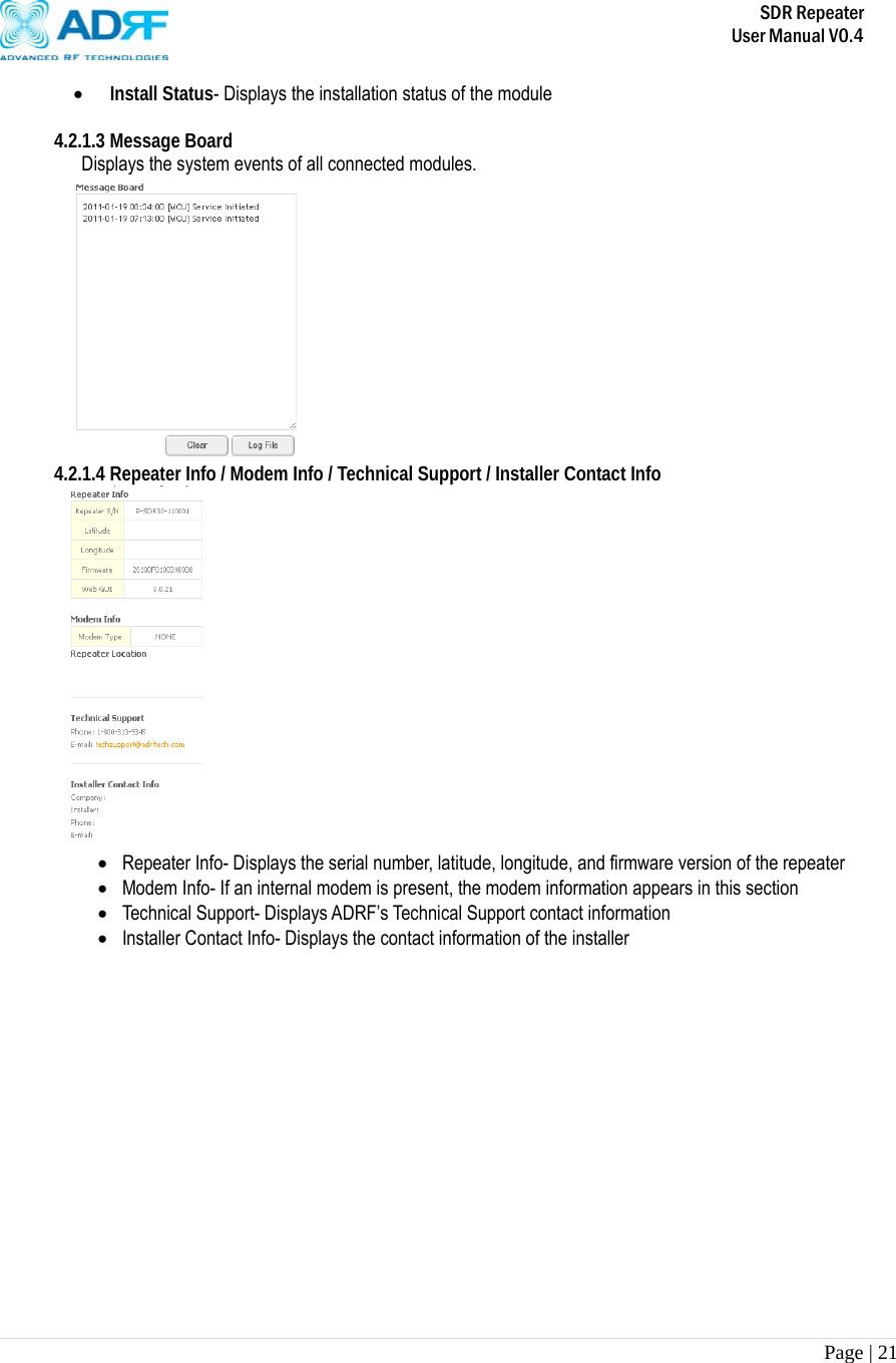       SDR Repeater   User Manual V0.4 Page | 21    Install Status- Displays the installation status of the module  4.2.1.3 Message Board     Displays the system events of all connected modules.  4.2.1.4 Repeater Info / Modem Info / Technical Support / Installer Contact Info   Repeater Info- Displays the serial number, latitude, longitude, and firmware version of the repeater  Modem Info- If an internal modem is present, the modem information appears in this section  Technical Support- Displays ADRF’s Technical Support contact information  Installer Contact Info- Displays the contact information of the installer 