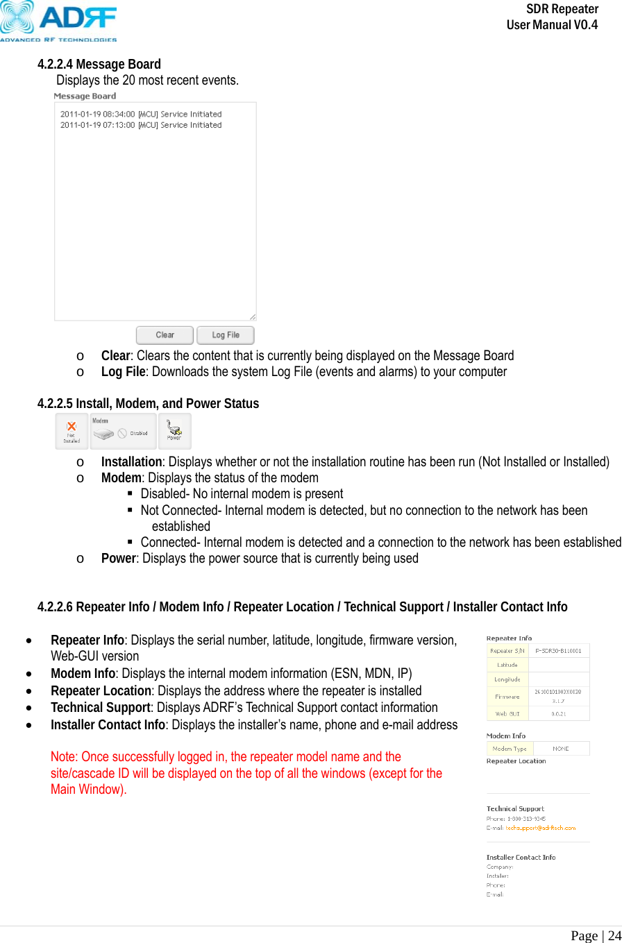       SDR Repeater   User Manual V0.4 Page | 24   4.2.2.4 Message Board Displays the 20 most recent events.  o Clear: Clears the content that is currently being displayed on the Message Board o Log File: Downloads the system Log File (events and alarms) to your computer  4.2.2.5 Install, Modem, and Power Status  o Installation: Displays whether or not the installation routine has been run (Not Installed or Installed) o Modem: Displays the status of the modem  Disabled- No internal modem is present  Not Connected- Internal modem is detected, but no connection to the network has been established  Connected- Internal modem is detected and a connection to the network has been established o Power: Displays the power source that is currently being used   4.2.2.6 Repeater Info / Modem Info / Repeater Location / Technical Support / Installer Contact Info   Repeater Info: Displays the serial number, latitude, longitude, firmware version, Web-GUI version  Modem Info: Displays the internal modem information (ESN, MDN, IP)  Repeater Location: Displays the address where the repeater is installed  Technical Support: Displays ADRF’s Technical Support contact information  Installer Contact Info: Displays the installer’s name, phone and e-mail address  Note: Once successfully logged in, the repeater model name and the site/cascade ID will be displayed on the top of all the windows (except for the Main Window).       