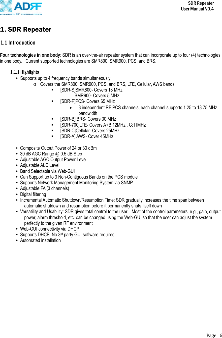       SDR Repeater   User Manual V0.4 Page | 6    1. SDR Repeater  1.1 Introduction  Four technologies in one body: SDR is an over-the-air repeater system that can incorporate up to four (4) technologies in one body.  Current supported technologies are SMR800, SMR900, PCS, and BRS.     1.1.1 Highlights • Supports up to 4 frequency bands simultaneously  o Covers the SMR800, SMR900, PCS, and BRS, LTE, Cellular, AWS bands  [SDR-S]SMR800- Covers 18 MHz          SMR900- Covers 5 MHz  [SDR-P]PCS- Covers 65 MHz  3 independent RF PCS channels, each channel supports 1.25 to 18.75 MHz bandwidth  [SDR-B] BRS- Covers 30 MHz  [SDR-700]LTE- Covers A+B:12MHz , C:11MHz  [SDR-C]Cellular- Covers 25MHz  [SDR-A] AWS- Cover 45MHz  • Composite Output Power of 24 or 30 dBm • 30 dB AGC Range @ 0.5 dB Step • Adjustable AGC Output Power Level • Adjustable ALC Level • Band Selectable via Web-GUI • Can Support up to 3 Non-Contiguous Bands on the PCS module • Supports Network Management Monitoring System via SNMP • Adjustable FA (3 channels) • Digital filtering • Incremental Automatic Shutdown/Resumption Time: SDR gradually increases the time span between automatic shutdown and resumption before it permanently shuts itself down • Versatility and Usability: SDR gives total control to the user.  Most of the control parameters, e.g., gain, output power, alarm threshold, etc. can be changed using the Web-GUI so that the user can adjust the system perfectly to the given RF environment • Web-GUI connectivity via DHCP • Supports DHCP; No 3rd party GUI software required • Automated installation 