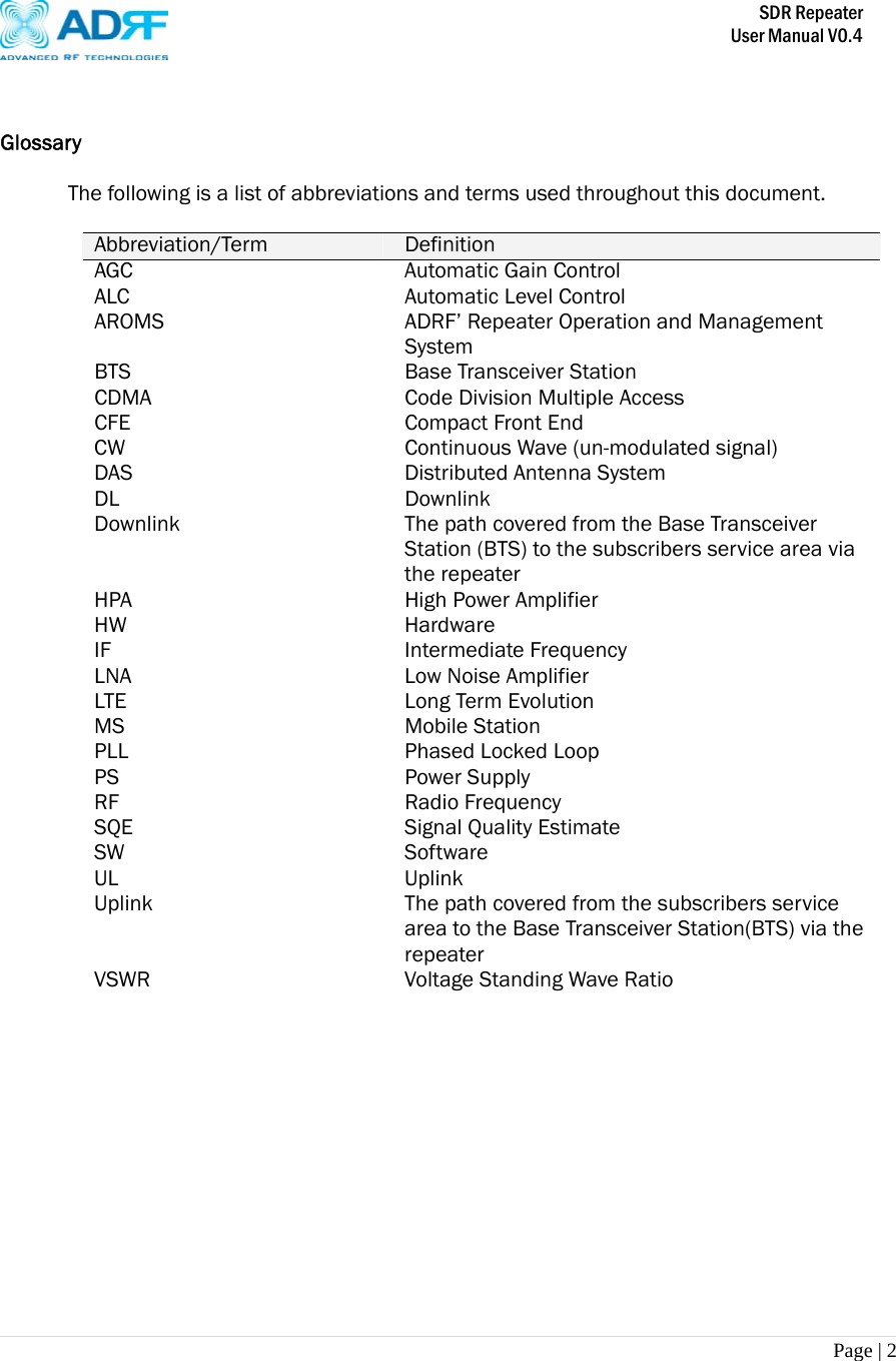       SDR Repeater   User Manual V0.4 Page | 2    Glossary The following is a list of abbreviations and terms used throughout this document.  Abbreviation/Term  Definition AGC  Automatic Gain Control ALC  Automatic Level Control AROMS  ADRF’ Repeater Operation and Management System BTS Base Transceiver Station CDMA  Code Division Multiple Access CFE Compact Front End CW  Continuous Wave (un-modulated signal) DAS  Distributed Antenna System DL Downlink Downlink  The path covered from the Base Transceiver Station (BTS) to the subscribers service area via the repeater HPA  High Power Amplifier HW Hardware IF Intermediate Frequency LNA LTE Low Noise Amplifier Long Term Evolution MS Mobile Station  PLL Phased Locked Loop PS Power Supply RF Radio Frequency SQE Signal Quality Estimate SW Software UL Uplink Uplink  The path covered from the subscribers service area to the Base Transceiver Station(BTS) via the repeater  VSWR  Voltage Standing Wave Ratio  