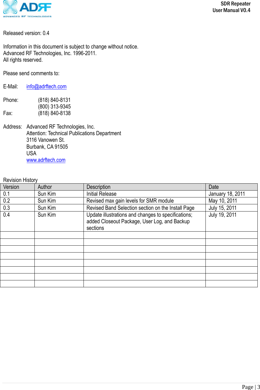       SDR Repeater   User Manual V0.4 Page | 3    Released version: 0.4  Information in this document is subject to change without notice. Advanced RF Technologies, Inc. 1996-2011.   All rights reserved.  Please send comments to:  E-Mail:  info@adrftech.com  Phone:   (818) 840-8131    (800) 313-9345 Fax:     (818) 840-8138  Address:  Advanced RF Technologies, Inc. Attention: Technical Publications Department 3116 Vanowen St. Burbank, CA 91505 USA www.adrftech.com   Revision History Version  Author  Description  Date 0.1  Sun Kim  Initial Release  January 18, 2011 0.2  Sun Kim  Revised max gain levels for SMR module  May 10, 2011 0.3  Sun Kim  Revised Band Selection section on the Install Page  July 15, 2011 0.4  Sun Kim  Update illustrations and changes to specifications; added Closeout Package, User Log, and Backup sections July 19, 2011                                                  