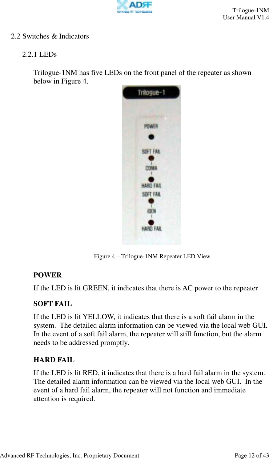     Trilogue-1NM User Manual V1.4  Advanced RF Technologies, Inc. Proprietary Document  Page 12 of 43  2.2 Switches &amp; Indicators  2.2.1 LEDs  Trilogue-1NM has five LEDs on the front panel of the repeater as shown below in Figure 4.    POWER If the LED is lit GREEN, it indicates that there is AC power to the repeater  SOFT FAIL If the LED is lit YELLOW, it indicates that there is a soft fail alarm in the system.  The detailed alarm information can be viewed via the local web GUI.  In the event of a soft fail alarm, the repeater will still function, but the alarm needs to be addressed promptly.  HARD FAIL If the LED is lit RED, it indicates that there is a hard fail alarm in the system.  The detailed alarm information can be viewed via the local web GUI.  In the event of a hard fail alarm, the repeater will not function and immediate attention is required.   Figure 4 – Trilogue-1NM Repeater LED View 