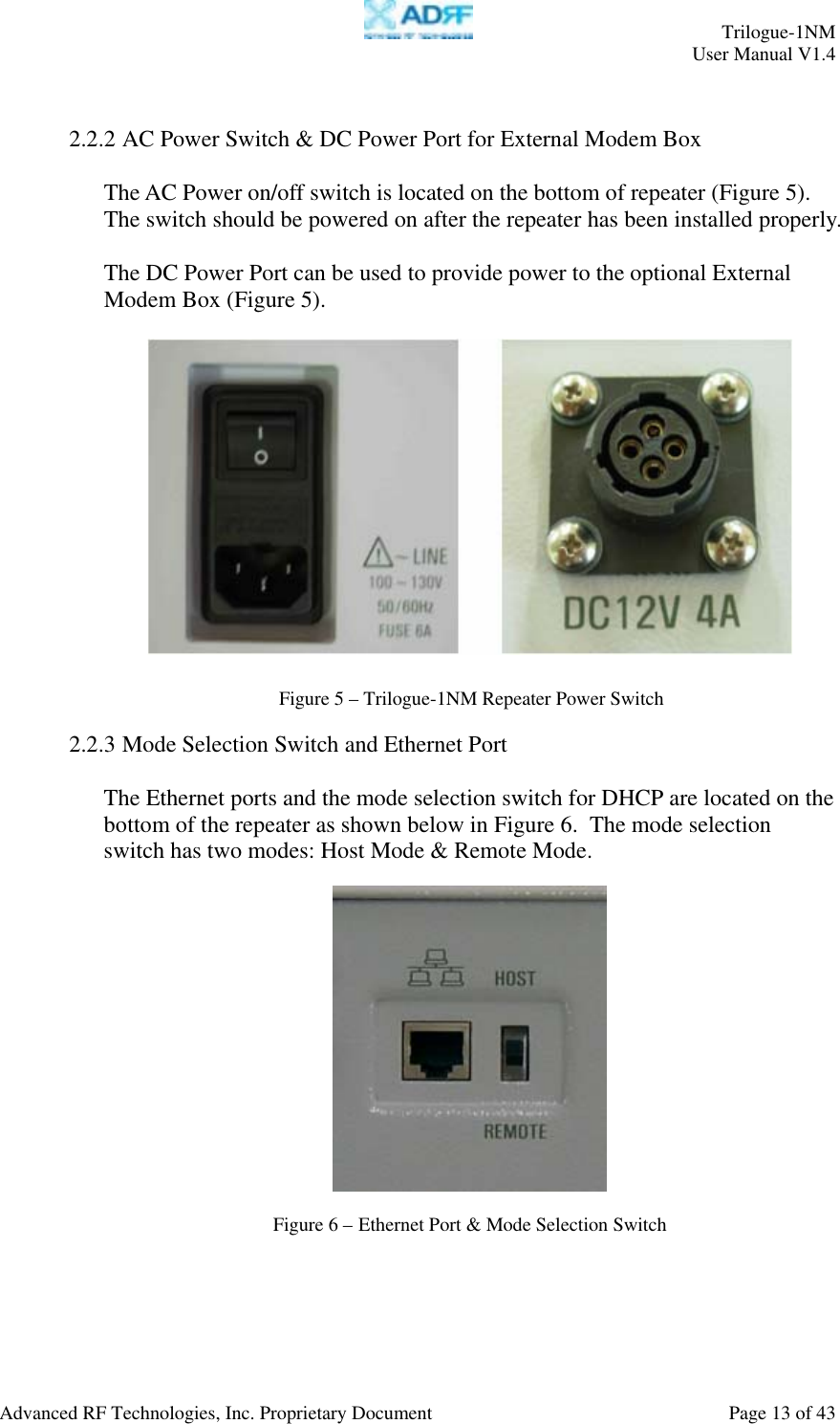     Trilogue-1NM User Manual V1.4  Advanced RF Technologies, Inc. Proprietary Document  Page 13 of 43   2.2.2 AC Power Switch &amp; DC Power Port for External Modem Box  The AC Power on/off switch is located on the bottom of repeater (Figure 5).  The switch should be powered on after the repeater has been installed properly.  The DC Power Port can be used to provide power to the optional External Modem Box (Figure 5).      2.2.3 Mode Selection Switch and Ethernet Port   The Ethernet ports and the mode selection switch for DHCP are located on the bottom of the repeater as shown below in Figure 6.  The mode selection switch has two modes: Host Mode &amp; Remote Mode.    Figure 6 – Ethernet Port &amp; Mode Selection Switch  Figure 5 – Trilogue-1NM Repeater Power Switch 