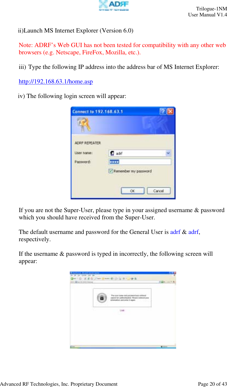     Trilogue-1NM User Manual V1.4  Advanced RF Technologies, Inc. Proprietary Document  Page 20 of 43  ii) Launch MS Internet Explorer (Version 6.0)  Note: ADRF’s Web GUI has not been tested for compatibility with any other web browsers (e.g. Netscape, FireFox, Mozilla, etc.).  iii) Type the following IP address into the address bar of MS Internet Explorer:  http://192.168.63.1/home.asp  iv) The following login screen will appear:    If you are not the Super-User, please type in your assigned username &amp; password which you should have received from the Super-User.   The default username and password for the General User is adrf &amp; adrf, respectively.  If the username &amp; password is typed in incorrectly, the following screen will appear:   