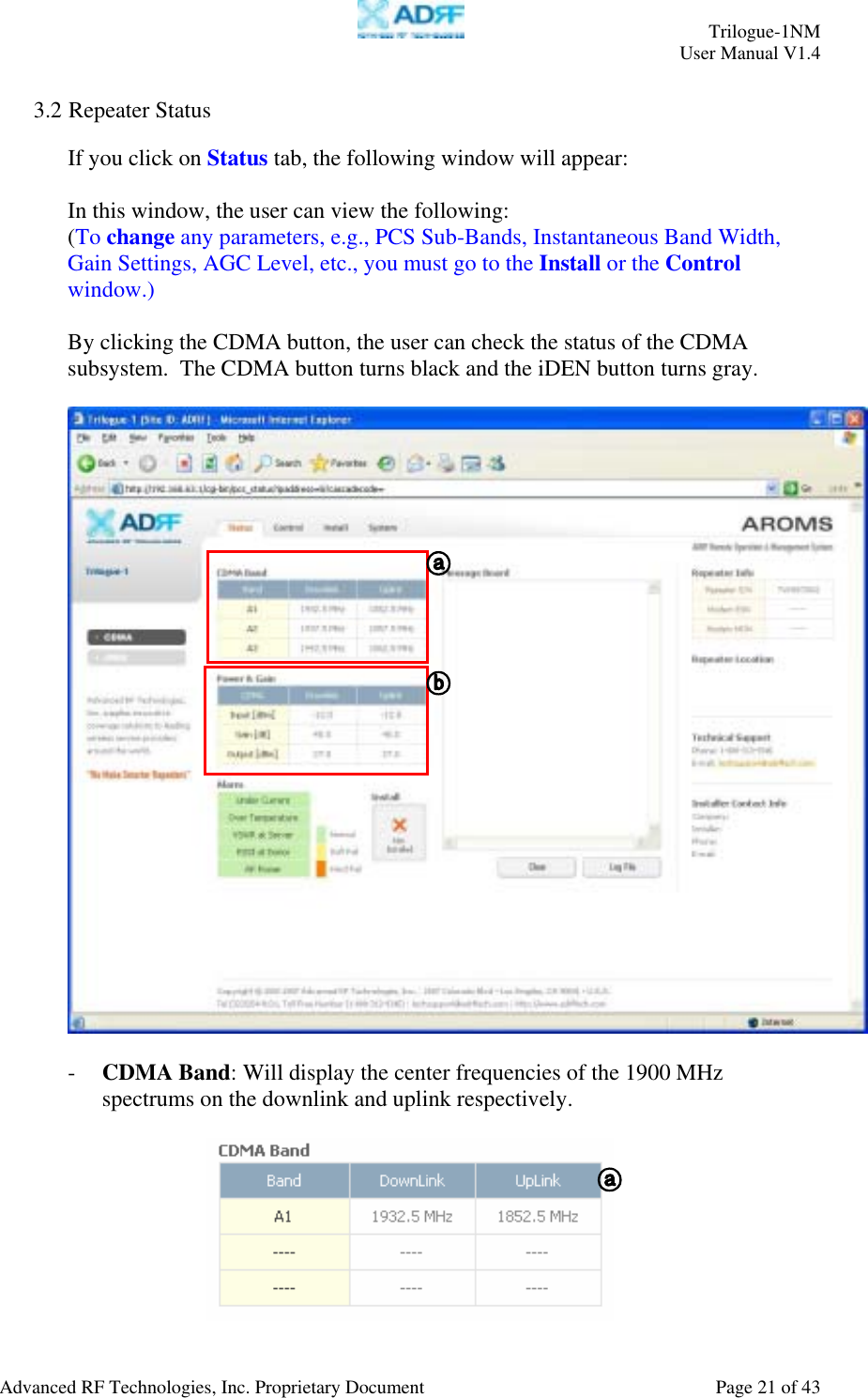     Trilogue-1NM User Manual V1.4  Advanced RF Technologies, Inc. Proprietary Document  Page 21 of 43  3.2 Repeater Status  If you click on Status tab, the following window will appear:  In this window, the user can view the following: (To change any parameters, e.g., PCS Sub-Bands, Instantaneous Band Width, Gain Settings, AGC Level, etc., you must go to the Install or the Control window.)  By clicking the CDMA button, the user can check the status of the CDMA subsystem.  The CDMA button turns black and the iDEN button turns gray.    - CDMA Band: Will display the center frequencies of the 1900 MHz spectrums on the downlink and uplink respectively.     