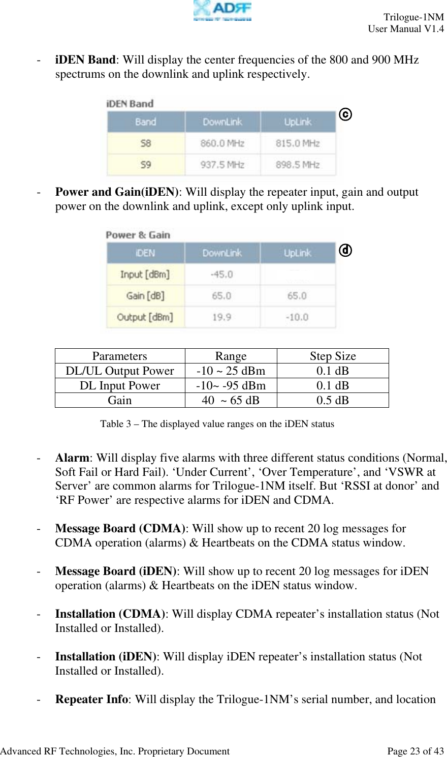     Trilogue-1NM User Manual V1.4  Advanced RF Technologies, Inc. Proprietary Document  Page 23 of 43  - iDEN Band: Will display the center frequencies of the 800 and 900 MHz spectrums on the downlink and uplink respectively.     - Power and Gain(iDEN): Will display the repeater input, gain and output power on the downlink and uplink, except only uplink input.    Parameters Range Step Size DL/UL Output Power  -10 ~ 25 dBm  0.1 dB DL Input Power  -10~ -95 dBm  0.1 dB Gain  40  ~ 65 dB  0.5 dB    - Alarm: Will display five alarms with three different status conditions (Normal, Soft Fail or Hard Fail). ‘Under Current’, ‘Over Temperature’, and ‘VSWR at Server’ are common alarms for Trilogue-1NM itself. But ‘RSSI at donor’ and ‘RF Power’ are respective alarms for iDEN and CDMA.  - Message Board (CDMA): Will show up to recent 20 log messages for CDMA operation (alarms) &amp; Heartbeats on the CDMA status window.  - Message Board (iDEN): Will show up to recent 20 log messages for iDEN operation (alarms) &amp; Heartbeats on the iDEN status window.  - Installation (CDMA): Will display CDMA repeater’s installation status (Not Installed or Installed).  - Installation (iDEN): Will display iDEN repeater’s installation status (Not Installed or Installed).  - Repeater Info: Will display the Trilogue-1NM’s serial number, and location Table 3 – The displayed value ranges on the iDEN status 