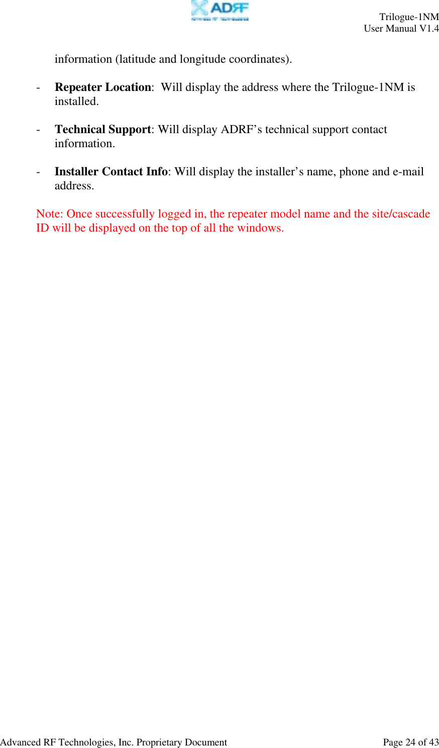     Trilogue-1NM User Manual V1.4  Advanced RF Technologies, Inc. Proprietary Document  Page 24 of 43  information (latitude and longitude coordinates).  - Repeater Location:  Will display the address where the Trilogue-1NM is installed.  - Technical Support: Will display ADRF’s technical support contact information.  - Installer Contact Info: Will display the installer’s name, phone and e-mail address.  Note: Once successfully logged in, the repeater model name and the site/cascade ID will be displayed on the top of all the windows.          