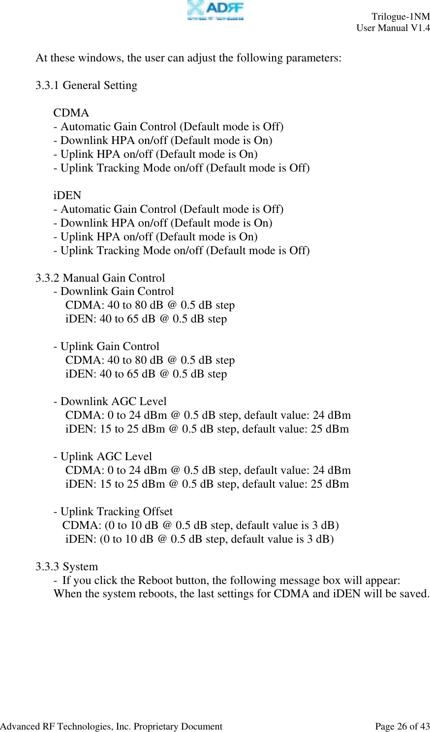     Trilogue-1NM User Manual V1.4  Advanced RF Technologies, Inc. Proprietary Document  Page 26 of 43   At these windows, the user can adjust the following parameters:  3.3.1 General Setting  CDMA - Automatic Gain Control (Default mode is Off) - Downlink HPA on/off (Default mode is On) - Uplink HPA on/off (Default mode is On) - Uplink Tracking Mode on/off (Default mode is Off)  iDEN - Automatic Gain Control (Default mode is Off) - Downlink HPA on/off (Default mode is On) - Uplink HPA on/off (Default mode is On) - Uplink Tracking Mode on/off (Default mode is Off)  3.3.2 Manual Gain Control - Downlink Gain Control CDMA: 40 to 80 dB @ 0.5 dB step iDEN: 40 to 65 dB @ 0.5 dB step  - Uplink Gain Control CDMA: 40 to 80 dB @ 0.5 dB step iDEN: 40 to 65 dB @ 0.5 dB step  - Downlink AGC Level CDMA: 0 to 24 dBm @ 0.5 dB step, default value: 24 dBm iDEN: 15 to 25 dBm @ 0.5 dB step, default value: 25 dBm  - Uplink AGC Level CDMA: 0 to 24 dBm @ 0.5 dB step, default value: 24 dBm iDEN: 15 to 25 dBm @ 0.5 dB step, default value: 25 dBm  - Uplink Tracking Offset  CDMA: (0 to 10 dB @ 0.5 dB step, default value is 3 dB) iDEN: (0 to 10 dB @ 0.5 dB step, default value is 3 dB)  3.3.3 System - If you click the Reboot button, the following message box will appear: When the system reboots, the last settings for CDMA and iDEN will be saved.  