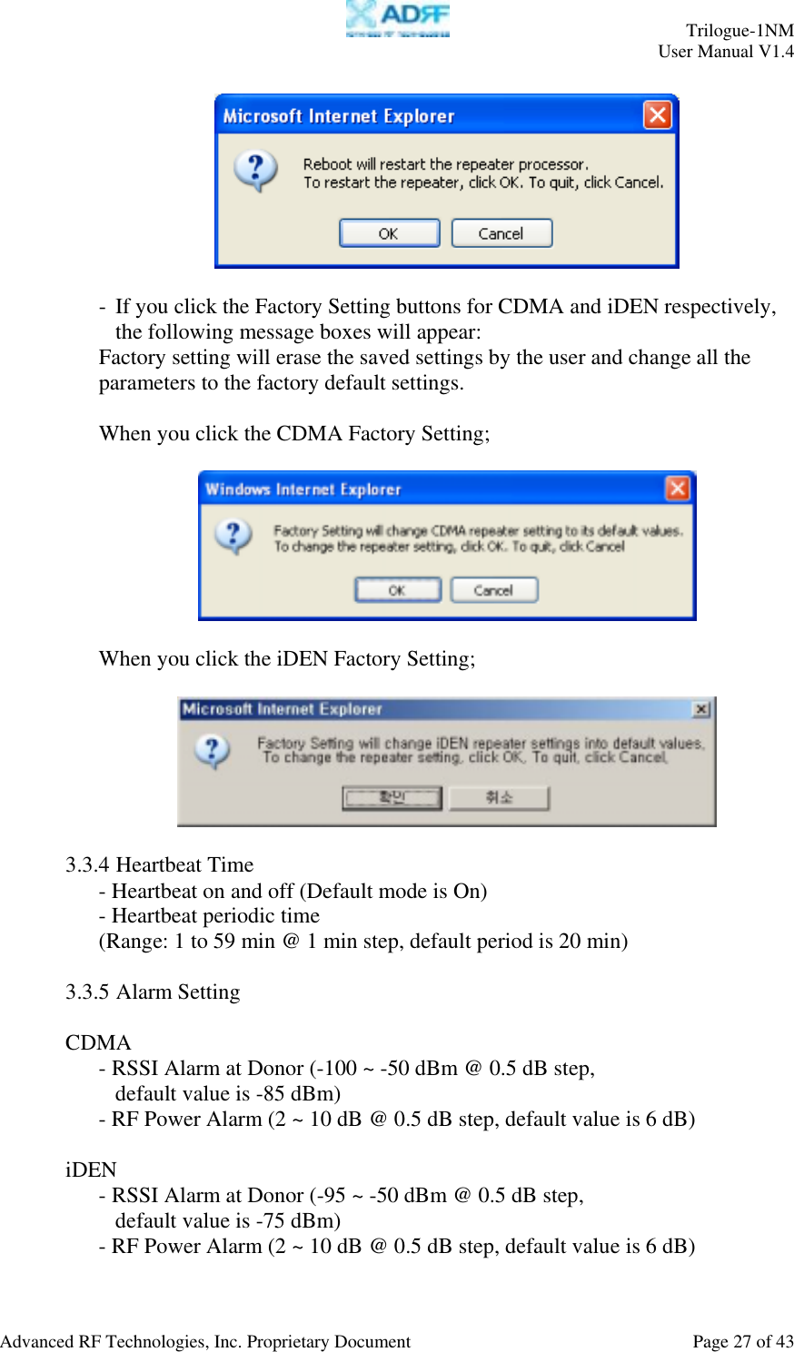     Trilogue-1NM User Manual V1.4  Advanced RF Technologies, Inc. Proprietary Document  Page 27 of 43    - If you click the Factory Setting buttons for CDMA and iDEN respectively, the following message boxes will appear: Factory setting will erase the saved settings by the user and change all the parameters to the factory default settings.  When you click the CDMA Factory Setting;    When you click the iDEN Factory Setting;    3.3.4 Heartbeat Time  - Heartbeat on and off (Default mode is On) - Heartbeat periodic time (Range: 1 to 59 min @ 1 min step, default period is 20 min)  3.3.5 Alarm Setting    CDMA  - RSSI Alarm at Donor (-100 ~ -50 dBm @ 0.5 dB step,  default value is -85 dBm) - RF Power Alarm (2 ~ 10 dB @ 0.5 dB step, default value is 6 dB)  iDEN  - RSSI Alarm at Donor (-95 ~ -50 dBm @ 0.5 dB step,  default value is -75 dBm) - RF Power Alarm (2 ~ 10 dB @ 0.5 dB step, default value is 6 dB) 