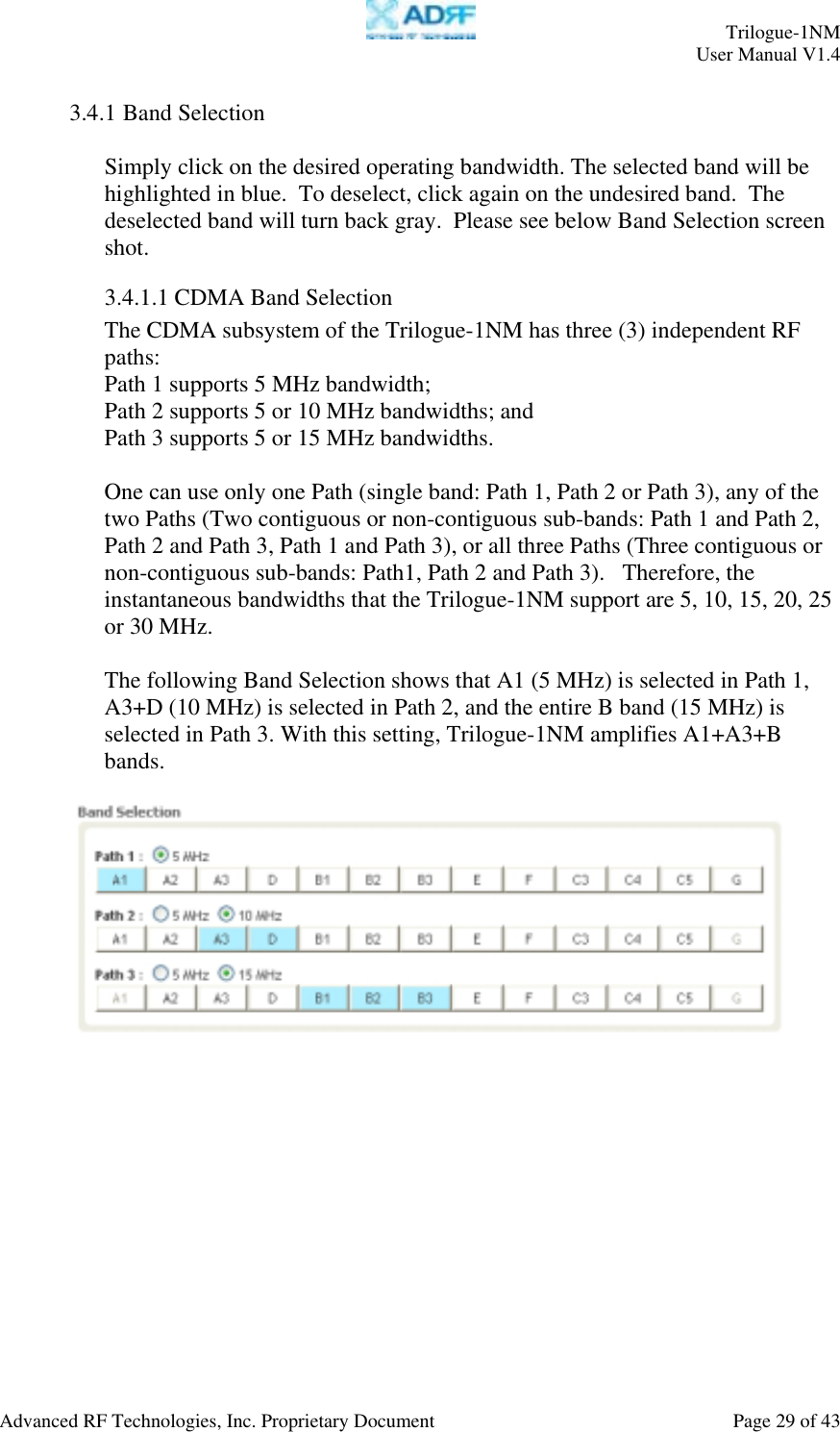     Trilogue-1NM User Manual V1.4  Advanced RF Technologies, Inc. Proprietary Document  Page 29 of 43  3.4.1 Band Selection  Simply click on the desired operating bandwidth. The selected band will be highlighted in blue.  To deselect, click again on the undesired band.  The deselected band will turn back gray.  Please see below Band Selection screen shot. 3.4.1.1 CDMA Band Selection The CDMA subsystem of the Trilogue-1NM has three (3) independent RF paths: Path 1 supports 5 MHz bandwidth;  Path 2 supports 5 or 10 MHz bandwidths; and  Path 3 supports 5 or 15 MHz bandwidths.  One can use only one Path (single band: Path 1, Path 2 or Path 3), any of the two Paths (Two contiguous or non-contiguous sub-bands: Path 1 and Path 2, Path 2 and Path 3, Path 1 and Path 3), or all three Paths (Three contiguous or non-contiguous sub-bands: Path1, Path 2 and Path 3).   Therefore, the instantaneous bandwidths that the Trilogue-1NM support are 5, 10, 15, 20, 25 or 30 MHz.  The following Band Selection shows that A1 (5 MHz) is selected in Path 1, A3+D (10 MHz) is selected in Path 2, and the entire B band (15 MHz) is selected in Path 3. With this setting, Trilogue-1NM amplifies A1+A3+B bands.     