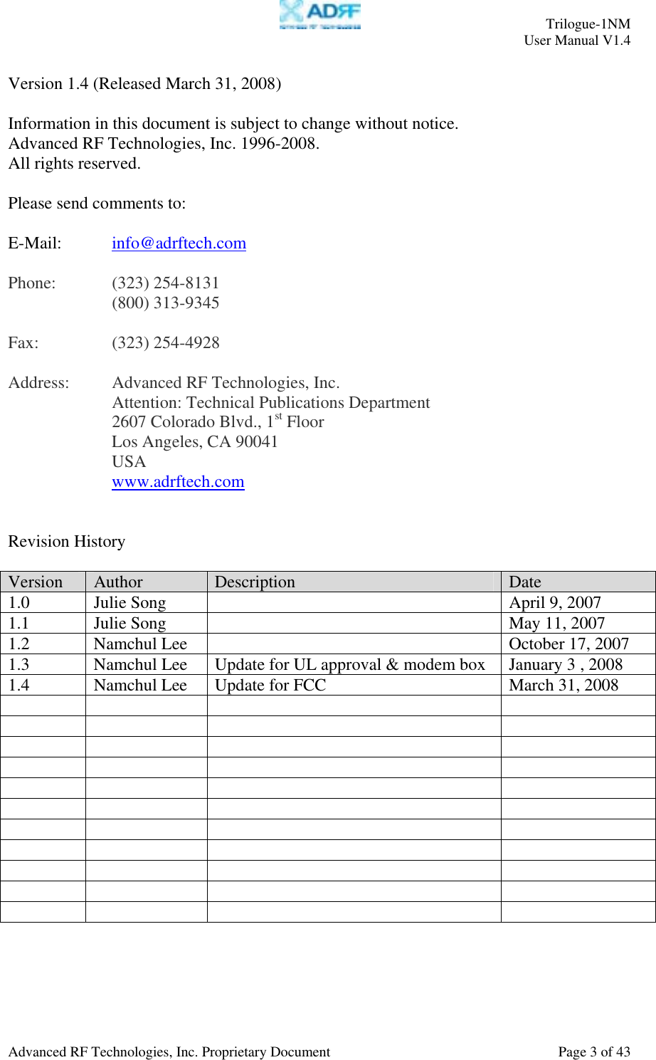     Trilogue-1NM User Manual V1.4  Advanced RF Technologies, Inc. Proprietary Document  Page 3 of 43  Version 1.4 (Released March 31, 2008)  Information in this document is subject to change without notice. Advanced RF Technologies, Inc. 1996-2008.   All rights reserved.  Please send comments to:  E-Mail:  info@adrftech.com   Phone:   (323) 254-8131   (800) 313-9345  Fax:   (323) 254-4928  Address:  Advanced RF Technologies, Inc.     Attention: Technical Publications Department 2607 Colorado Blvd., 1st Floor Los Angeles, CA 90041 USA www.adrftech.com   Revision History  Version  Author  Description  Date 1.0  Julie Song    April 9, 2007 1.1  Julie Song    May 11, 2007 1.2  Namchul Lee    October 17, 2007 1.3  Namchul Lee  Update for UL approval &amp; modem box  January 3 , 2008 1.4  Namchul Lee  Update for FCC  March 31, 2008                                                                    