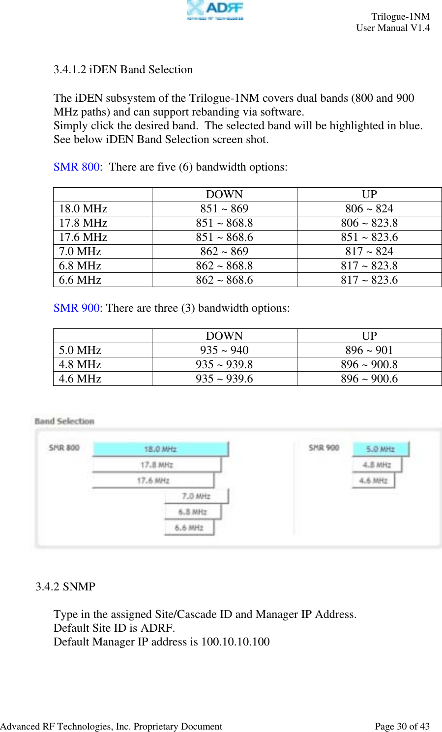     Trilogue-1NM User Manual V1.4  Advanced RF Technologies, Inc. Proprietary Document  Page 30 of 43  3.4.1.2 iDEN Band Selection  The iDEN subsystem of the Trilogue-1NM covers dual bands (800 and 900 MHz paths) and can support rebanding via software. Simply click the desired band.  The selected band will be highlighted in blue.  See below iDEN Band Selection screen shot.  SMR 800:  There are five (6) bandwidth options:   DOWN UP 18.0 MHz  851 ~ 869  806 ~ 824 17.8 MHz  851 ~ 868.8  806 ~ 823.8 17.6 MHz  851 ~ 868.6  851 ~ 823.6 7.0 MHz  862 ~ 869  817 ~ 824 6.8 MHz  862 ~ 868.8  817 ~ 823.8 6.6 MHz  862 ~ 868.6  817 ~ 823.6  SMR 900: There are three (3) bandwidth options:   DOWN UP 5.0 MHz  935 ~ 940  896 ~ 901 4.8 MHz  935 ~ 939.8  896 ~ 900.8 4.6 MHz  935 ~ 939.6  896 ~ 900.6      3.4.2 SNMP  Type in the assigned Site/Cascade ID and Manager IP Address.  Default Site ID is ADRF. Default Manager IP address is 100.10.10.100  