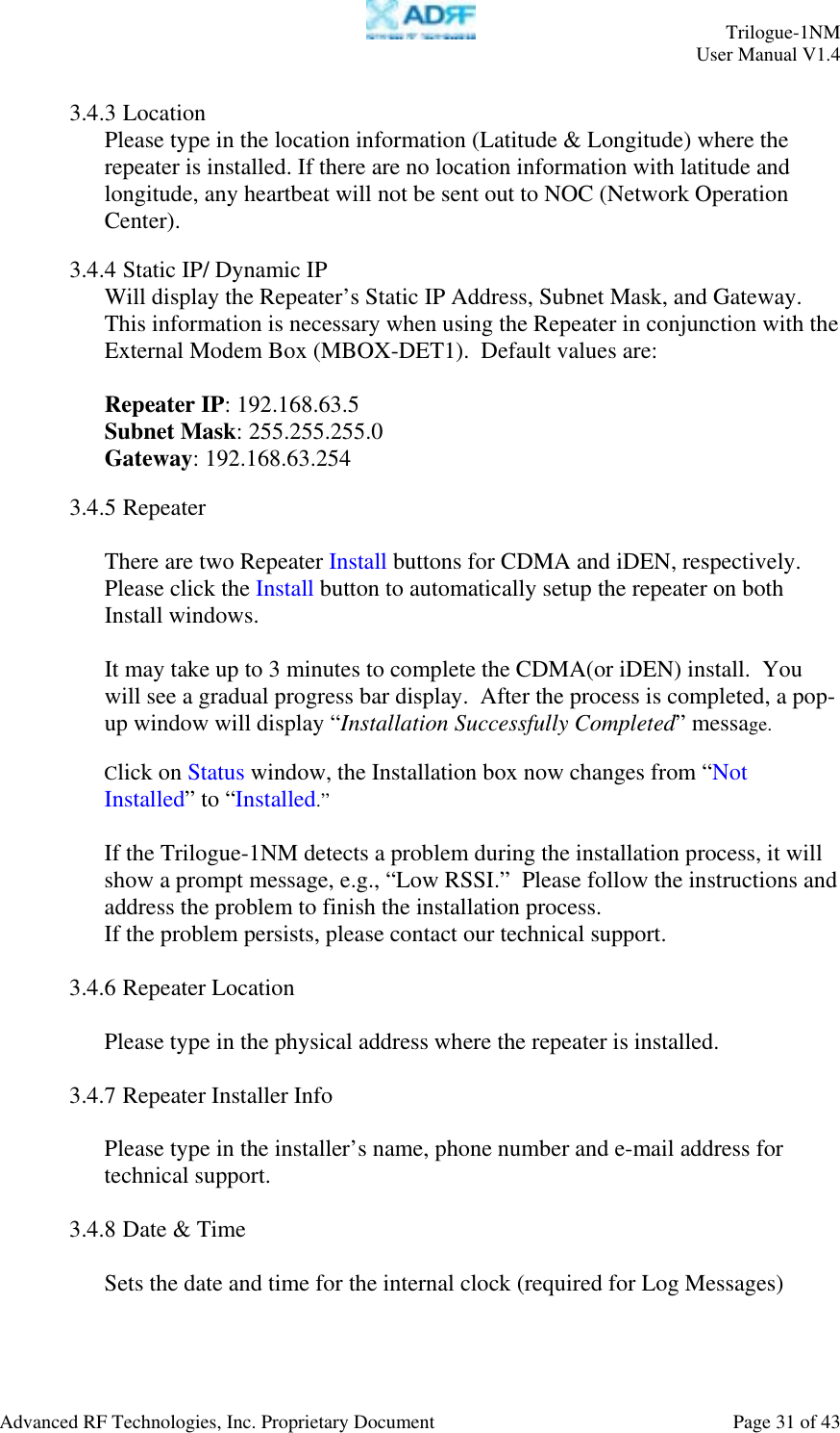     Trilogue-1NM User Manual V1.4  Advanced RF Technologies, Inc. Proprietary Document  Page 31 of 43  3.4.3 Location Please type in the location information (Latitude &amp; Longitude) where the repeater is installed. If there are no location information with latitude and longitude, any heartbeat will not be sent out to NOC (Network Operation Center).  3.4.4 Static IP/ Dynamic IP Will display the Repeater’s Static IP Address, Subnet Mask, and Gateway.  This information is necessary when using the Repeater in conjunction with the External Modem Box (MBOX-DET1).  Default values are:  Repeater IP: 192.168.63.5 Subnet Mask: 255.255.255.0 Gateway: 192.168.63.254  3.4.5 Repeater  There are two Repeater Install buttons for CDMA and iDEN, respectively. Please click the Install button to automatically setup the repeater on both Install windows.  It may take up to 3 minutes to complete the CDMA(or iDEN) install.  You will see a gradual progress bar display.  After the process is completed, a pop-up window will display “Installation Successfully Completed” message.    Click on Status window, the Installation box now changes from “Not Installed” to “Installed.”   If the Trilogue-1NM detects a problem during the installation process, it will show a prompt message, e.g., “Low RSSI.”  Please follow the instructions and address the problem to finish the installation process. If the problem persists, please contact our technical support.  3.4.6 Repeater Location  Please type in the physical address where the repeater is installed.  3.4.7 Repeater Installer Info  Please type in the installer’s name, phone number and e-mail address for technical support.  3.4.8 Date &amp; Time  Sets the date and time for the internal clock (required for Log Messages)  