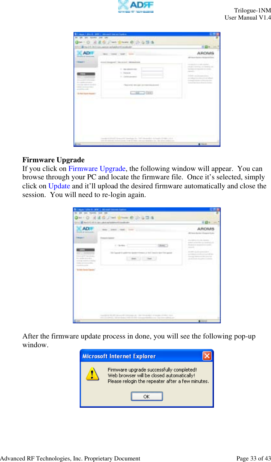     Trilogue-1NM User Manual V1.4  Advanced RF Technologies, Inc. Proprietary Document  Page 33 of 43    Firmware Upgrade If you click on Firmware Upgrade, the following window will appear.  You can browse through your PC and locate the firmware file.  Once it’s selected, simply click on Update and it’ll upload the desired firmware automatically and close the session.  You will need to re-login again.    After the firmware update process in done, you will see the following pop-up window.  