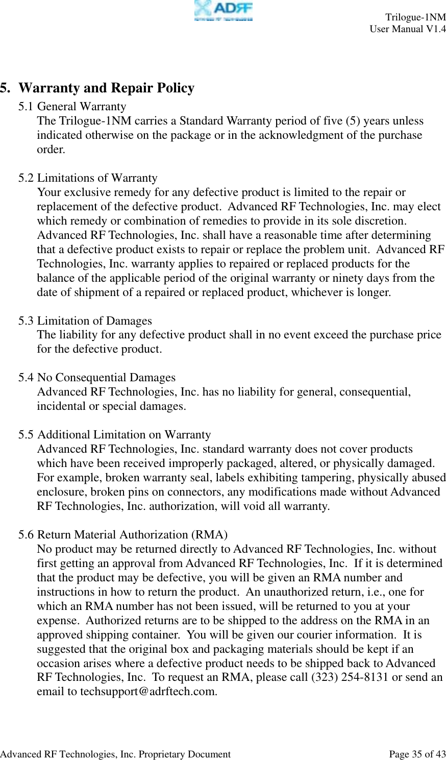     Trilogue-1NM User Manual V1.4  Advanced RF Technologies, Inc. Proprietary Document  Page 35 of 43   5. Warranty and Repair Policy 5.1 General Warranty The Trilogue-1NM carries a Standard Warranty period of five (5) years unless indicated otherwise on the package or in the acknowledgment of the purchase order.  5.2 Limitations of Warranty Your exclusive remedy for any defective product is limited to the repair or replacement of the defective product.  Advanced RF Technologies, Inc. may elect which remedy or combination of remedies to provide in its sole discretion.  Advanced RF Technologies, Inc. shall have a reasonable time after determining that a defective product exists to repair or replace the problem unit.  Advanced RF Technologies, Inc. warranty applies to repaired or replaced products for the balance of the applicable period of the original warranty or ninety days from the date of shipment of a repaired or replaced product, whichever is longer.   5.3 Limitation of Damages The liability for any defective product shall in no event exceed the purchase price for the defective product.    5.4 No Consequential Damages Advanced RF Technologies, Inc. has no liability for general, consequential, incidental or special damages.    5.5 Additional Limitation on Warranty Advanced RF Technologies, Inc. standard warranty does not cover products which have been received improperly packaged, altered, or physically damaged.  For example, broken warranty seal, labels exhibiting tampering, physically abused enclosure, broken pins on connectors, any modifications made without Advanced RF Technologies, Inc. authorization, will void all warranty.    5.6 Return Material Authorization (RMA) No product may be returned directly to Advanced RF Technologies, Inc. without first getting an approval from Advanced RF Technologies, Inc.  If it is determined that the product may be defective, you will be given an RMA number and instructions in how to return the product.  An unauthorized return, i.e., one for which an RMA number has not been issued, will be returned to you at your expense.  Authorized returns are to be shipped to the address on the RMA in an approved shipping container.  You will be given our courier information.  It is suggested that the original box and packaging materials should be kept if an occasion arises where a defective product needs to be shipped back to Advanced RF Technologies, Inc.  To request an RMA, please call (323) 254-8131 or send an email to techsupport@adrftech.com. 