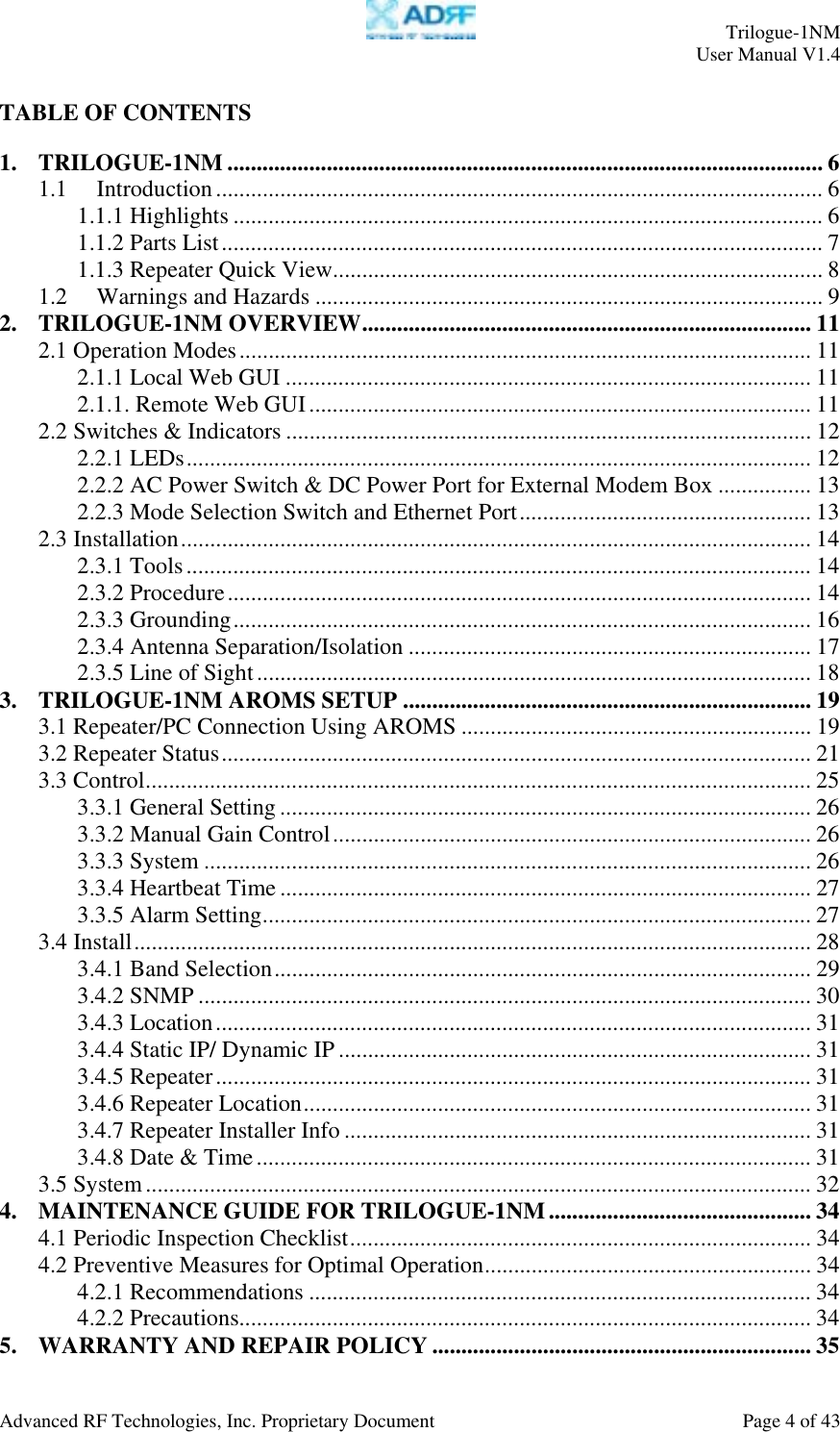     Trilogue-1NM User Manual V1.4  Advanced RF Technologies, Inc. Proprietary Document  Page 4 of 43  TABLE OF CONTENTS  1. TRILOGUE-1NM ...................................................................................................... 6 1.1 Introduction........................................................................................................ 6 1.1.1 Highlights ..................................................................................................... 6 1.1.2 Parts List....................................................................................................... 7 1.1.3 Repeater Quick View.................................................................................... 8 1.2 Warnings and Hazards ....................................................................................... 9 2. TRILOGUE-1NM OVERVIEW............................................................................. 11 2.1 Operation Modes.................................................................................................. 11 2.1.1 Local Web GUI .......................................................................................... 11 2.1.1. Remote Web GUI...................................................................................... 11 2.2 Switches &amp; Indicators .......................................................................................... 12 2.2.1 LEDs........................................................................................................... 12 2.2.2 AC Power Switch &amp; DC Power Port for External Modem Box ................ 13 2.2.3 Mode Selection Switch and Ethernet Port.................................................. 13 2.3 Installation............................................................................................................ 14 2.3.1 Tools........................................................................................................... 14 2.3.2 Procedure.................................................................................................... 14 2.3.3 Grounding................................................................................................... 16 2.3.4 Antenna Separation/Isolation ..................................................................... 17 2.3.5 Line of Sight............................................................................................... 18 3. TRILOGUE-1NM AROMS SETUP ...................................................................... 19 3.1 Repeater/PC Connection Using AROMS ............................................................ 19 3.2 Repeater Status..................................................................................................... 21 3.3 Control.................................................................................................................. 25 3.3.1 General Setting........................................................................................... 26 3.3.2 Manual Gain Control.................................................................................. 26 3.3.3 System ........................................................................................................ 26 3.3.4 Heartbeat Time ........................................................................................... 27 3.3.5 Alarm Setting.............................................................................................. 27 3.4 Install.................................................................................................................... 28 3.4.1 Band Selection............................................................................................ 29 3.4.2 SNMP ......................................................................................................... 30 3.4.3 Location...................................................................................................... 31 3.4.4 Static IP/ Dynamic IP ................................................................................. 31 3.4.5 Repeater...................................................................................................... 31 3.4.6 Repeater Location....................................................................................... 31 3.4.7 Repeater Installer Info ................................................................................ 31 3.4.8 Date &amp; Time............................................................................................... 31 3.5 System.................................................................................................................. 32 4. MAINTENANCE GUIDE FOR TRILOGUE-1NM............................................. 34 4.1 Periodic Inspection Checklist............................................................................... 34 4.2 Preventive Measures for Optimal Operation........................................................ 34 4.2.1 Recommendations ...................................................................................... 34 4.2.2 Precautions.................................................................................................. 34 5. WARRANTY AND REPAIR POLICY ................................................................. 35 