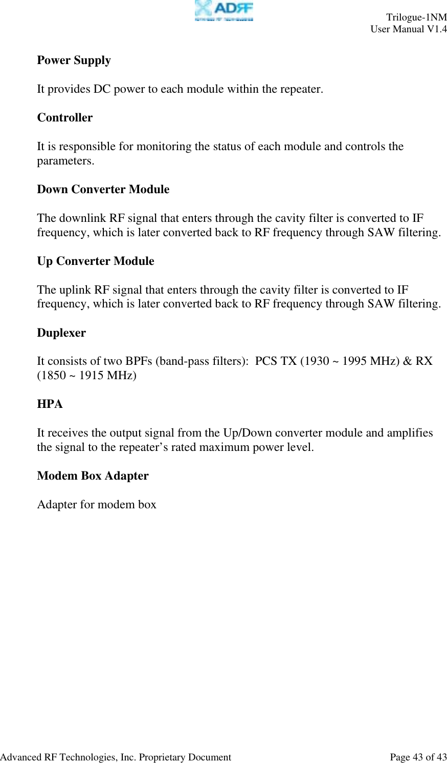     Trilogue-1NM User Manual V1.4  Advanced RF Technologies, Inc. Proprietary Document  Page 43 of 43  Power Supply  It provides DC power to each module within the repeater.  Controller  It is responsible for monitoring the status of each module and controls the parameters.    Down Converter Module  The downlink RF signal that enters through the cavity filter is converted to IF frequency, which is later converted back to RF frequency through SAW filtering.    Up Converter Module   The uplink RF signal that enters through the cavity filter is converted to IF frequency, which is later converted back to RF frequency through SAW filtering.    Duplexer  It consists of two BPFs (band-pass filters):  PCS TX (1930 ~ 1995 MHz) &amp; RX (1850 ~ 1915 MHz)  HPA   It receives the output signal from the Up/Down converter module and amplifies the signal to the repeater’s rated maximum power level.  Modem Box Adapter   Adapter for modem box  