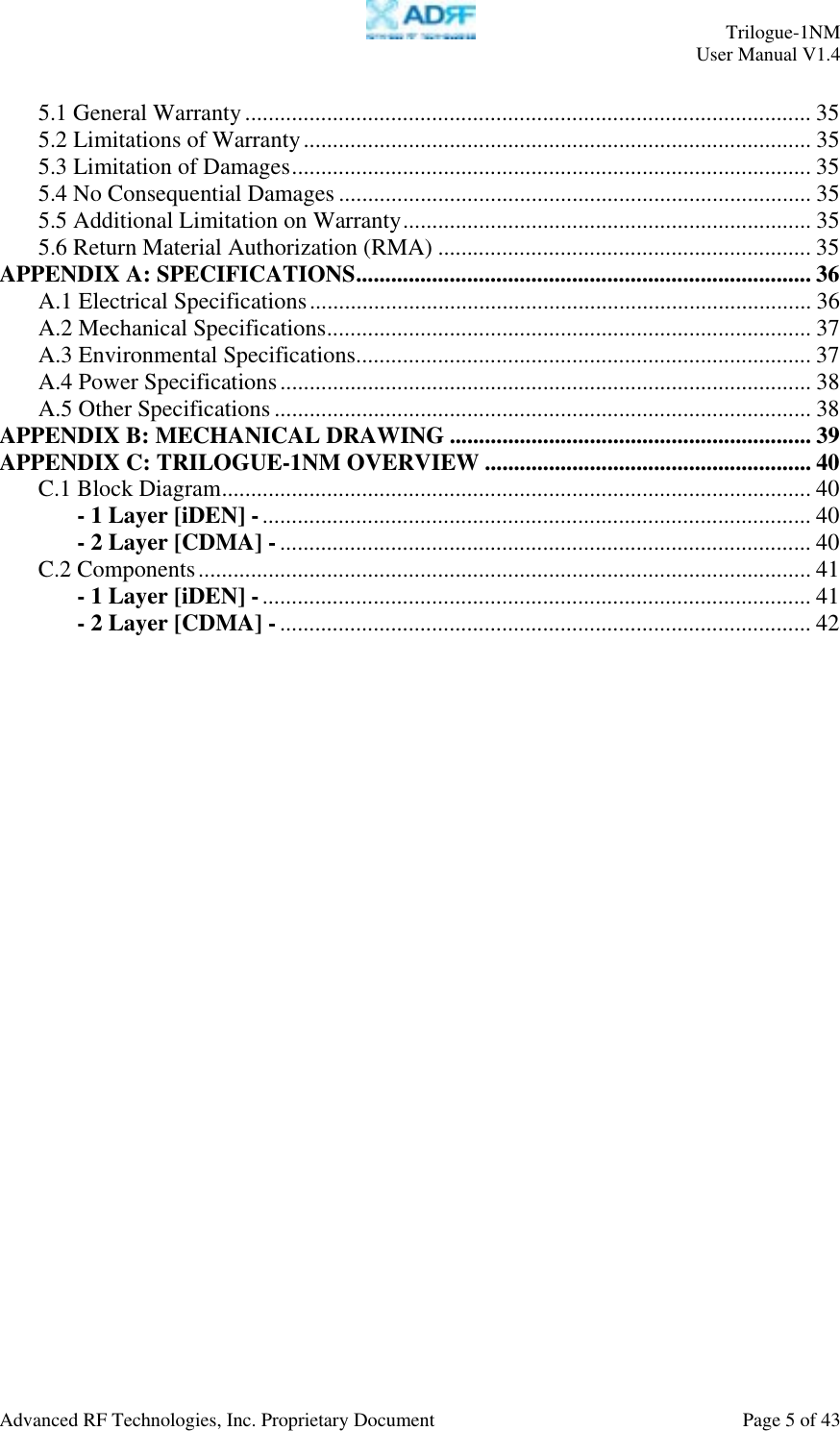     Trilogue-1NM User Manual V1.4  Advanced RF Technologies, Inc. Proprietary Document  Page 5 of 43  5.1 General Warranty................................................................................................. 35 5.2 Limitations of Warranty....................................................................................... 35 5.3 Limitation of Damages......................................................................................... 35 5.4 No Consequential Damages ................................................................................. 35 5.5 Additional Limitation on Warranty...................................................................... 35 5.6 Return Material Authorization (RMA) ................................................................ 35 APPENDIX A: SPECIFICATIONS.............................................................................. 36 A.1 Electrical Specifications...................................................................................... 36 A.2 Mechanical Specifications................................................................................... 37 A.3 Environmental Specifications.............................................................................. 37 A.4 Power Specifications........................................................................................... 38 A.5 Other Specifications............................................................................................ 38 APPENDIX B: MECHANICAL DRAWING .............................................................. 39 APPENDIX C: TRILOGUE-1NM OVERVIEW ........................................................ 40 C.1 Block Diagram..................................................................................................... 40 - 1 Layer [iDEN] -.............................................................................................. 40 - 2 Layer [CDMA] -........................................................................................... 40 C.2 Components......................................................................................................... 41 - 1 Layer [iDEN] -.............................................................................................. 41 - 2 Layer [CDMA] -........................................................................................... 42       